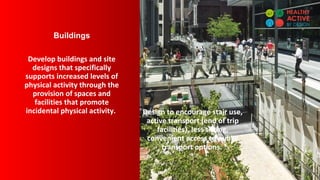 Buildings
Develop buildings and site
designs that specifically
supports increased levels of
physical activity through the
provision of spaces and
facilities that promote
incidental physical activity. Design to encourage stair use,
active transport (end of trip
facilities), less sitting,
convenient access to public
transport options.
 