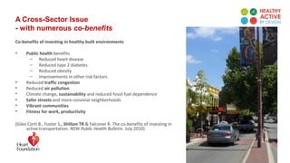 A Cross-Sector Issue
- with numerous co-benefits
Co-benefits of investing in healthy built environments
• Public health benefits
– Reduced heart disease
– Reduced type 2 diabetes
– Reduced obesity
– Improvements in other risk factors
• Reduced traffic congestion
• Reduced air pollution
• Climate change, sustainability and reduced fossil fuel dependence
• Safer streets and more convivial neighborhoods
• Vibrant communities
• Fitness for work, productivity
(Giles Corti B., Foster S., Shilton TR & Falconer R. The co-benefits of investing in
active transportation. NSW Public Health Bulletin. July 2010)
 