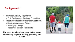 Background
• Physical Activity Taskforce
– Built Environment Advisory Committee
• Heart Foundation National investment
- Healthy Spaces and Places
- Healthy by Design
- Research, position statements
The need for a local response to the issues
connecting physical activity, planning and
health
 