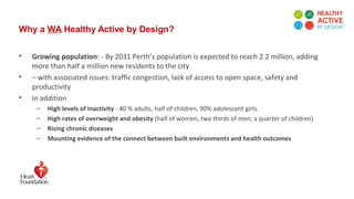 Why a WA Healthy Active by Design?
• Growing population: - By 2031 Perth’s population is expected to reach 2.2 million, adding
more than half a million new residents to the city
• – with associated issues: traffic congestion, lack of access to open space, safety and
productivity
• In addition
– High levels of inactivity - 40 % adults, half of children, 90% adolescent girls.
– High rates of overweight and obesity (half of women, two thirds of men, a quarter of children)
– Rising chronic diseases
– Mounting evidence of the connect between built environments and health outcomes
 