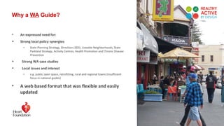 Why a WA Guide?
• An expressed need for:
• Strong local policy synergies:
– State Planning Strategy, Directions 2031, Liveable Neighborhoods, State
Parkland Strategy, Activity Centres, Health Promotion and Chronic Disease
Prevention
• Strong WA case studies
• Local issues and interest
– e.g. public open space, retrofitting, rural and regional towns (insufficient
focus in national guides)
• A web based format that was flexible and easily
updated
 