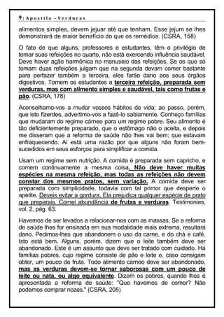 9|   Apostila –Verduras

alimentos simples, devem jejuar até que tenham. Esse jejum se lhes
demonstrará de maior benefício do que os remédios. (CSRA, 158)
O fato de que alguns, professores e estudantes, têm o privilégio de
tomar suas refeições no quarto, não está exercendo influência saudável.
Deve haver ação harmônica no manuseio das refeições. Se os que só
tomam duas refeições julgam que na segunda devam comer bastante
para perfazer também a terceira, eles farão dano aos seus órgãos
digestivos. Tomem os estudantes a terceira refeição, preparada sem
verduras, mas com alimento simples e saudável, tais como frutas e
pão. (CSRA, 178)
Aconselhamo-vos a mudar vossos hábitos de vida; ao passo, porém,
que isto fizerdes, advertimo-vos a fazê-lo sabiamente. Conheço famílias
que mudaram do regime cárneo para um regime pobre. Seu alimento é
tão deficientemente preparado, que o estômago não o aceita, e depois
me disseram que a reforma de saúde não lhes vai bem; que estavam
enfraquecendo. Aí está uma razão por que alguns não foram bem-
sucedidos em seus esforços para simplificar a comida.
Usam um regime sem nutrição. A comida é preparada sem capricho, e
comem continuamente a mesma coisa. Não deve haver muitas
espécies na mesma refeição, mas todas as refeições não devem
constar dos mesmos pratos, sem variação. A comida deve ser
preparada com simplicidade, todavia com tal primor que desperte o
apetite. Deveis evitar a gordura. Ela prejudica qualquer espécie de prato
que preparais. Comei abundância de frutas e verduras. Testimonies,
vol. 2, pág. 63.
Havemos de ser levados a relacionar-nos com as massas. Se a reforma
de saúde lhes for ensinada em sua modalidade mais extrema, resultará
dano. Pedimos-lhes que abandonem o uso da carne, e do chá e café.
Isto está bem. Alguns, porém, dizem que o leite também deve ser
abandonado. Este é um assunto que deve ser tratado com cuidado. Há
famílias pobres, cujo regime consiste de pão e leite e, caso consigam
obter, um pouco de fruta. Todo alimento cárneo deve ser abandonado,
mas as verduras devem-se tornar saborosas com um pouco de
leite ou nata, ou algo equivalente. Dizem os pobres, quando lhes é
apresentada a reforma de saúde: "Que havemos de comer? Não
podemos comprar nozes." (CSRA, 205)
 