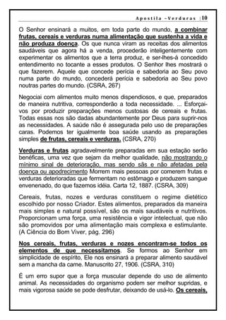 A p o s t i l a – V e r d u r a s | 10

O Senhor ensinará a muitos, em toda parte do mundo, a combinar
frutas, cereais e verduras numa alimentação que sustenha a vida e
não produza doença. Os que nunca viram as receitas dos alimentos
saudáveis que agora há a venda, procederão inteligentemente com
experimentar os alimentos que a terra produz, e ser-lhes-á concedido
entendimento no tocante a esses produtos. O Senhor lhes mostrará o
que fazerem. Aquele que concede perícia e sabedoria ao Seu povo
numa parte do mundo, concederá perícia e sabedoria ao Seu povo
noutras partes do mundo. (CSRA, 267)
Negociai com alimentos muito menos dispendiosos, e que, preparados
de maneira nutritiva, corresponderão a toda necessidade. ... Esforçai-
vos por produzir preparações menos custosas de cereais e frutas.
Todas essas nos são dadas abundantemente por Deus para suprir-nos
as necessidades. A saúde não é assegurada pelo uso de preparações
caras. Podemos ter igualmente boa saúde usando as preparações
simples de frutas, cereais e verduras. (CSRA, 270)
Verduras e frutas agradavelmente preparadas em sua estação serão
benéficas, uma vez que sejam da melhor qualidade, não mostrando o
mínimo sinal de deterioração, mas sendo sãs e não afetadas pela
doença ou apodrecimento Morrem mais pessoas por comerem frutas e
verduras deterioradas que fermentam no estômago e produzem sangue
envenenado, do que fazemos idéia. Carta 12, 1887. (CSRA, 309)
Cereais, frutas, nozes e verduras constituem o regime dietético
escolhido por nosso Criador. Estes alimentos, preparados da maneira
mais simples e natural possível, são os mais saudáveis e nutritivos.
Proporcionam uma força, uma resistência e vigor intelectual, que não
são promovidos por uma alimentação mais complexa e estimulante.
(A Ciência do Bom Viver, pág. 296)
Nos cereais, frutas, verduras e nozes encontram-se todos os
elementos de que necessitamos. Se formos ao Senhor em
simplicidade de espírito, Ele nos ensinará a preparar alimento saudável
sem a mancha da carne. Manuscrito 27, 1906. (CSRA, 310)
É um erro supor que a força muscular depende do uso de alimento
animal. As necessidades do organismo podem ser melhor supridas, e
mais vigorosa saúde se pode desfrutar, deixando de usá-lo. Os cereais,
 