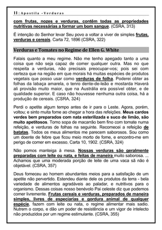 11 |   Apostila –Verduras

com frutas, nozes e verduras, contêm todas as propriedades
nutritivas necessárias a formar um bom sangue. (CSRA, 313)
É intenção do Senhor levar Seu povo a voltar a viver de simples frutas,
verduras e cereais. Carta 72, 1896 (CSRA, 322)

Verduras e Tomates no Regime de Ellen G. White
Falais quanto a meu regime. Não me tenho apegado tanto a uma
coisa que não seja capaz de comer qualquer outra. Mas no que
respeita a verduras, não precisais preocupar-vos; pois sei com
certeza que na região em que morais há muitas espécies de produtos
vegetais que posso usar como verduras de folha. Poderei obter as
folhas da labaça amarela, o tenro dente-de-leão e mostarda Haverá
ali provisão muito maior, que na Austrália era possível obter, e de
qualidade superior. E caso não houvesse nenhuma outra coisa, há a
produção de cereais. (CSRA, 324)
Perdi o apetite algum tempo antes de ir para o Leste. Agora, porém,
voltou; e sinto muita fome ao chegar a hora das refeições. Meus cardos
verdes bem preparados com nata esterilizada e suco de limão, são
muito apetitosos. Tomo sopa de macarrão bem fino com tomate numa
refeição, e verduras de folhas na seguinte. Recomecei a refeição de
batatas. Todos os meus alimentos me parecem saborosos. Sou como
um doente de febre que ficou meio morto de fome, e encontro-me em
perigo de comer em excesso. Carta 10, 1902. (CSRA, 324)
Não pomos manteiga à mesa. Nossas verduras são geralmente
preparadas com leite ou nata, e feitas de maneira muito saborosa. ...
Achamos que uma moderada porção de leite de uma vaca sã não é
objetável. (CSRA, 357)
Deus forneceu ao homem abundantes meios para a satisfação de um
apetite não pervertido. Estendeu diante dele os produtos da terra - bela
variedade de alimentos agradáveis ao paladar, e nutritivos para o
organismo. Dessas coisas nosso benévolo Pai celeste diz que podemos
comer livremente. Frutas cereais e verduras, preparados de maneira
simples, livres de especiarias e gordura animal de qualquer
espécie, fazem com leite ou nata, o regime alimentar mais sadio.
Nutrem o corpo, e dão um poder de resistência e um vigor de intelecto
não produzidos por um regime estimulante. (CSRA, 355)
 