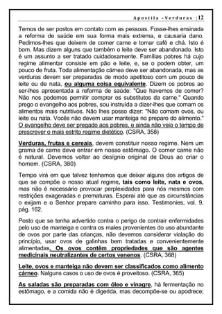 A p o s t i l a – V e r d u r a s | 12

Temos de ser postos em contato com as pessoas. Fosse-lhes ensinada
a reforma de saúde em sua forma mais extrema, e causaria dano.
Pedimos-lhes que deixem de comer carne e tomar café e chá. Isto é
bom. Mas dizem alguns que também o leite deve ser abandonado. Isto
é um assunto a ser tratado cuidadosamente. Famílias pobres há cujo
regime alimentar consiste em pão e leite, e, se o podem obter, um
pouco de fruta. Toda alimentação cárnea deve ser abandonada, mas as
verduras devem ser preparadas de modo apetitoso com um pouco de
leite ou de nata, ou alguma coisa equivalente. Dizem os pobres ao
ser-lhes apresentada a reforma de saúde: "Que havemos de comer?
Não nos podemos permitir comprar os substitutos da carne." Quando
prego o evangelho aos pobres, sou instruída a dizer-lhes que comam os
alimentos mais nutritivos. Não lhes posso dizer: "Não comam ovos, ou
leite ou nata. Vocês não devem usar manteiga no preparo do alimento."
O evangelho deve ser pregado aos pobres, e ainda não veio o tempo de
prescrever o mais estrito regime dietético. (CSRA, 358)
Verduras, frutas e cereais, devem constituir nosso regime. Nem um
grama de carne deve entrar em nosso estômago. O comer carne não
é natural. Devemos voltar ao desígnio original de Deus ao criar o
homem. (CSRA, 380)
Tempo virá em que talvez tenhamos que deixar alguns dos artigos de
que se compõe o nosso atual regime, tais como leite, nata e ovos,
mas não é necessário provocar perplexidades para nós mesmos com
restrições exageradas e prematuras. Esperai até que as circunstâncias
o exijam e o Senhor prepare caminho para isso. Testimonies, vol. 9,
pág. 162.
Posto que se tenha advertido contra o perigo de contrair enfermidades
pelo uso de manteiga e contra os males provenientes do uso abundante
de ovos por parte das crianças, não devemos considerar violação do
princípio, usar ovos de galinhas bem tratadas e convenientemente
alimentadas. Os ovos contêm propriedades que são agentes
medicinais neutralizantes de certos venenos. (CSRA, 368)
Leite, ovos e manteiga não devem ser classificados como alimento
cárneo. Nalguns casos o uso de ovos é proveitoso. (CSRA, 365)
As saladas são preparadas com óleo e vinagre, há fermentação no
estômago, e a comida não é digerida, mas decompõe-se ou apodrece;
 