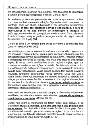 13 |   Apostila –Verduras

em conseqüência, o sangue não é nutrido, mas fica cheio de impurezas,
e surgem perturbações hepáticas e renais. Carta 9, 1887.
As azeitonas podem ser preparadas de modo tal que sejam comidas
com bons resultados em cada refeição. O proveito visado com o uso da
manteiga pode ser obtido substituindo-a por azeitonas devidamente
preparadas. O óleo das azeitonas corrige a constipação, e para os
tuberculosos e os que sofrem de inflamação e irritação do
estômago, ela é melhor do que qualquer medicamento. Como alimento,
é melhor do que qualquer gordura de segunda mão, de origem animal.
Testimonies, vol. 7, pág 134.
O óleo de oliva é um remédio para prisão de ventre e doença dos rins.
Carta 14, 1901. (CSRA, 360)
Necessitais promover a reforma de saúde em vossa vida; negar-vos a
vós mesmos e comer e beber para a glória de Deus. Abstende-vos das
concupiscências carnais que combatem contra a alma. Precisais praticar
a temperança em todas as coisas. Aqui está uma cruz da qual tendes
fugido. É vossa tarefa confinar-vos a um regime simples, que vos
preserve as melhores condições de saúde. Se tivésseis vivido na luz
que o Céu permite brilhe em vosso caminho, muito sofrimento teria sido
evitado para vossa família. Vossa própria conduta tem trazido inevitável
resultado. Enquanto continuardes nesse caminho, Deus não virá a
vossa família, nem vos abençoará de maneira especial ou operará um
milagre para livrar vossa família de sofrimento. Um regime simples, livre
de condimentos, de alimentos cárneos e gorduras de toda espécie, se
demonstraria uma bênção para vós e pouparia a vossa esposa muito
sofrimento, aflições e desalento. ...
Nada deve ser levado para a reunião campal, a não ser os artigos mais
saudáveis, cozidos da maneira mais simples, isentos de quaisquer
condimentos e gorduras. (CSRA, 83, 85)
Muitos não vêem a importância de terem terras para cultivar, e de
produzirem frutas e legumes, para que sua mesa seja provida com
essas coisas. Sou instruída a dizer a toda família e toda igreja: Deus
vos abençoará quando operardes vossa salvação com temor e tremor,
temendo que, por falta de sabedoria no tratamento do corpo, venhais a
arruinar o plano de Deus para vós. Carta 5, 1904.
 