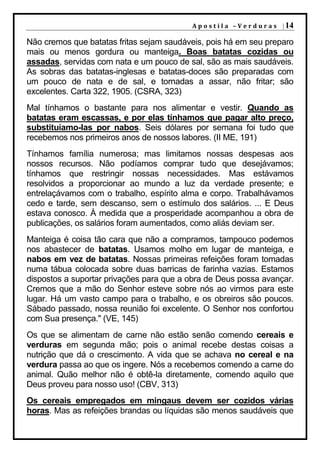 A p o s t i l a – V e r d u r a s | 14

Não cremos que batatas fritas sejam saudáveis, pois há em seu preparo
mais ou menos gordura ou manteiga. Boas batatas cozidas ou
assadas, servidas com nata e um pouco de sal, são as mais saudáveis.
As sobras das batatas-inglesas e batatas-doces são preparadas com
um pouco de nata e de sal, e tornadas a assar, não fritar; são
excelentes. Carta 322, 1905. (CSRA, 323)
Mal tínhamos o bastante para nos alimentar e vestir. Quando as
batatas eram escassas, e por elas tínhamos que pagar alto preço,
substituíamo-las por nabos. Seis dólares por semana foi tudo que
recebemos nos primeiros anos de nossos labores. (II ME, 191)
Tínhamos família numerosa; mas limitamos nossas despesas aos
nossos recursos. Não podíamos comprar tudo que desejávamos;
tínhamos que restringir nossas necessidades. Mas estávamos
resolvidos a proporcionar ao mundo a luz da verdade presente; e
entrelaçávamos com o trabalho, espírito alma e corpo. Trabalhávamos
cedo e tarde, sem descanso, sem o estímulo dos salários. ... E Deus
estava conosco. À medida que a prosperidade acompanhou a obra de
publicações, os salários foram aumentados, como aliás deviam ser.
Manteiga é coisa tão cara que não a compramos, tampouco podemos
nos abastecer de batatas. Usamos molho em lugar de manteiga, e
nabos em vez de batatas. Nossas primeiras refeições foram tomadas
numa tábua colocada sobre duas barricas de farinha vazias. Estamos
dispostos a suportar privações para que a obra de Deus possa avançar.
Cremos que a mão do Senhor esteve sobre nós ao virmos para este
lugar. Há um vasto campo para o trabalho, e os obreiros são poucos.
Sábado passado, nossa reunião foi excelente. O Senhor nos confortou
com Sua presença." (VE, 145)
Os que se alimentam de carne não estão senão comendo cereais e
verduras em segunda mão; pois o animal recebe destas coisas a
nutrição que dá o crescimento. A vida que se achava no cereal e na
verdura passa ao que os ingere. Nós a recebemos comendo a carne do
animal. Quão melhor não é obtê-la diretamente, comendo aquilo que
Deus proveu para nosso uso! (CBV, 313)
Os cereais empregados em mingaus devem ser cozidos várias
horas. Mas as refeições brandas ou líquidas são menos saudáveis que
 
