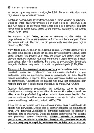 15 |   Apostila –Verduras

as secas, que requerem mastigação total. Torradas são dos mais
digestíveis e aprazíveis alimentos.
Ponha-se no forno até haver desaparecido o último vestígio de umidade.
Deixe-se então dourar levemente e por igual. Pode-se conservar esse
pão num lugar seco por muito mais tempo que o pão comum e, se posto
novamente ao forno pouco antes de ser servido, ficará como torrado de
fresco. (CBV, 301)
Os cereais, com frutas, nozes e verduras contêm todas as
propriedades nutritivas necessárias a formar um bom sangue. Estes
elementos não são tão bem, ou tão plenamente supridos pelo regime
cárneo. (CBV, 316)
Nem todos podem comer as mesmas coisas. Comidas apetecíveis e
sãs para uma pessoa podem ser desagradáveis e mesmo nocivas para
outra. Alguns não podem usar leite, ao passo que outros tiram bom
proveito dele. Há pessoas que não conseguem digerir ervilhas e feijão;
para outros, eles são saudáveis. Para uns, as preparações de cereais
integrais são boas, enquanto outros não as podem ingerir. (CBV,320)
Cereais e frutas preparados sem gordura, e no estado mais natural
possível, devem ser o alimento para as mesas de todos os que
professam estar se preparando para a trasladação ao Céu. Quanto
menos estimulante o regime, tanto mais facilmente podem as paixões
ser dominadas. A satisfação do paladar não deve ser consultada sem
respeito para com a saúde física, intelectual ou moral. (CSRA, 64)
Quando devidamente preparadas, as azeitonas, como as nozes,
substituem a manteiga e as comidas de carne. O azeite, comido na
oliva, é muito preferível à gordura animal. Atua como laxativo. Seu
uso se verificará benéfico aos tuberculosos, sendo também medicinal
para um estômago inflamado, irritado. (CBV, 298)
Deus proveu o homem com abundantes meios para a satisfação de
apetite não pervertido. Diante dele o Senhor espalhou os produtos da
terra, uma generosa variedade de alimentos saborosos ao paladar e
nutritivos para o organismo. Deles diz nosso benevolente Pai celestial
que podemos comer livremente. Frutas, cereais e verduras,
preparados de maneira simples, isentos de condimento e de
gordura de qualquer espécie, juntamente com leite ou creme fazem
 