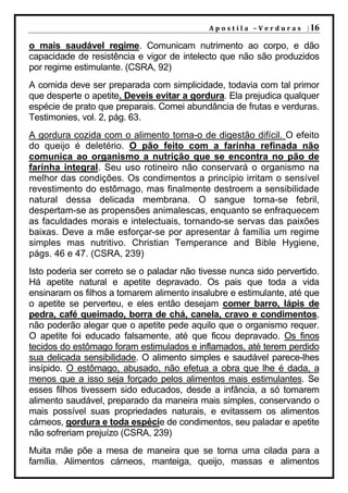 A p o s t i l a – V e r d u r a s | 16

o mais saudável regime. Comunicam nutrimento ao corpo, e dão
capacidade de resistência e vigor de intelecto que não são produzidos
por regime estimulante. (CSRA, 92)
A comida deve ser preparada com simplicidade, todavia com tal primor
que desperte o apetite. Deveis evitar a gordura. Ela prejudica qualquer
espécie de prato que preparais. Comei abundância de frutas e verduras.
Testimonies, vol. 2, pág. 63.
A gordura cozida com o alimento torna-o de digestão difícil. O efeito
do queijo é deletério. O pão feito com a farinha refinada não
comunica ao organismo a nutrição que se encontra no pão de
farinha integral. Seu uso rotineiro não conservará o organismo na
melhor das condições. Os condimentos a princípio irritam o sensível
revestimento do estômago, mas finalmente destroem a sensibilidade
natural dessa delicada membrana. O sangue torna-se febril,
despertam-se as propensões animalescas, enquanto se enfraquecem
as faculdades morais e intelectuais, tornando-se servas das paixões
baixas. Deve a mãe esforçar-se por apresentar à família um regime
simples mas nutritivo. Christian Temperance and Bible Hygiene,
págs. 46 e 47. (CSRA, 239)
Isto poderia ser correto se o paladar não tivesse nunca sido pervertido.
Há apetite natural e apetite depravado. Os pais que toda a vida
ensinaram os filhos a tomarem alimento insalubre e estimulante, até que
o apetite se perverteu, e eles então desejam comer barro, lápis de
pedra, café queimado, borra de chá, canela, cravo e condimentos,
não poderão alegar que o apetite pede aquilo que o organismo requer.
O apetite foi educado falsamente, até que ficou depravado. Os finos
tecidos do estômago foram estimulados e inflamados, até terem perdido
sua delicada sensibilidade. O alimento simples e saudável parece-lhes
insípido. O estômago, abusado, não efetua a obra que lhe é dada, a
menos que a isso seja forçado pelos alimentos mais estimulantes. Se
esses filhos tivessem sido educados, desde a infância, a só tomarem
alimento saudável, preparado da maneira mais simples, conservando o
mais possível suas propriedades naturais, e evitassem os alimentos
cárneos, gordura e toda espécie de condimentos, seu paladar e apetite
não sofreriam prejuízo (CSRA, 239)
Muita mãe põe a mesa de maneira que se torna uma cilada para a
família. Alimentos cárneos, manteiga, queijo, massas e alimentos
 