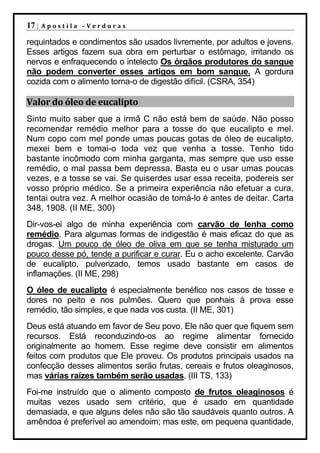 17 |   Apostila –Verduras

requintados e condimentos são usados livremente, por adultos e jovens.
Esses artigos fazem sua obra em perturbar o estômago, irritando os
nervos e enfraquecendo o intelecto Os órgãos produtores do sangue
não podem converter esses artigos em bom sangue. A gordura
cozida com o alimento torna-o de digestão difícil. (CSRA, 354)

Valor do óleo de eucalipto
Sinto muito saber que a irmã C não está bem de saúde. Não posso
recomendar remédio melhor para a tosse do que eucalipto e mel.
Num copo com mel ponde umas poucas gotas de óleo de eucalipto,
mexei bem e tomai-o toda vez que venha a tosse. Tenho tido
bastante incômodo com minha garganta, mas sempre que uso esse
remédio, o mal passa bem depressa. Basta eu o usar umas poucas
vezes, e a tosse se vai. Se quiserdes usar essa receita, podereis ser
vosso próprio médico. Se a primeira experiência não efetuar a cura,
tentai outra vez. A melhor ocasião de tomá-lo é antes de deitar. Carta
348, 1908. (II ME, 300)
Dir-vos-ei algo de minha experiência com carvão de lenha como
remédio. Para algumas formas de indigestão é mais eficaz do que as
drogas. Um pouco de óleo de oliva em que se tenha misturado um
pouco desse pó, tende a purificar e curar. Eu o acho excelente. Carvão
de eucalipto, pulverizado, temos usado bastante em casos de
inflamações. (II ME, 298)
O óleo de eucalipto é especialmente benéfico nos casos de tosse e
dores no peito e nos pulmões. Quero que ponhais à prova esse
remédio, tão simples, e que nada vos custa. (II ME, 301)
Deus está atuando em favor de Seu povo. Ele não quer que fiquem sem
recursos. Está reconduzindo-os ao regime alimentar fornecido
originalmente ao homem. Esse regime deve consistir em alimentos
feitos com produtos que Ele proveu. Os produtos principais usados na
confecção desses alimentos serão frutas, cereais e frutos oleaginosos,
mas várias raízes também serão usadas. (III TS, 133)
Foi-me instruído que o alimento composto de frutos oleaginosos é
muitas vezes usado sem critério, que é usado em quantidade
demasiada, e que alguns deles não são tão saudáveis quanto outros. A
amêndoa é preferível ao amendoim; mas este, em pequena quantidade,
 