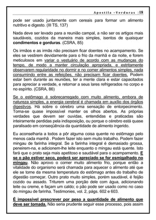 A p o s t i l a – V e r d u r a s | 18

pode ser usado juntamente com cereais para formar um alimento
nutritivo e digesto. (III TS, 137)
Nada deve ser levado para a reunião campal, a não ser os artigos mais
saudáveis, cozidos da maneira mais simples, isentos de quaisquer
condimentos e gorduras. (CSRA, 85)
Os irmãos e as irmãs não precisam ficar doentes no acampamento. Se
eles se vestirem devidamente para o frio da manhã e da noite, e forem
meticulosos em variar o vestuário de acordo com as mudanças do
tempo, de modo a manter circulação apropriada, e estritamente
observarem regularidade no dormir e no comer alimentos simples, nada
consumindo entre as refeições, não precisam ficar doentes. Podem
estar bem durante as reuniões, ter a mente clara e estar capacitados
para apreciar a verdade, e retornar a seus lares refrigerados no corpo e
no espírito. (CSRA, 86)
Se o estômago é sobrecarregado com muito alimento, embora de
natureza simples, a energia cerebral é chamada em auxílio dos órgãos
digestivos. Há sobre o cérebro uma sensação de entorpecimento.
Torna-se quase impossível manter os olhos abertos. As próprias
verdades que devem ser ouvidas, entendidas e praticadas são
inteiramente perdidas pela indisposição, ou porque o cérebro está quase
paralisado em conseqüência da quantidade de alimento ingerido.
Eu aconselharia a todos a pôr alguma coisa quente no estômago pelo
menos cada manhã . Podem fazer isto sem muito trabalho. Podem fazer
mingau de farinha integral. Se a farinha integral é demasiado grossa,
peneirem-na, e adicionem-lhe leite enquanto o mingau está quente. Isto
fará que o prato seja mais apetitoso e saudável para o acampamento. E
se o pão estiver seco, poderá ser apreciado se for esmigalhado no
mingau. Não aprovo o comer muito alimento frio, porque então a
vitalidade do organismo será chamada para aquecer o alimento até que
ele se torne da mesma temperatura do estômago antes do trabalho de
digestão começar. Outro prato muito simples, porém saudável, é feijão
cozido ou assado. Triturem uma porção dele com água, adicionando
leite ou creme, e façam um caldo; o pão pode ser usado como no caso
do mingau de farinha. Testimonies, vol. 2, págs. 602 e 603.
É impossível prescrever por peso a quantidade de alimento que
deve ser tomada. Não seria prudente seguir esse processo, pois assim
 