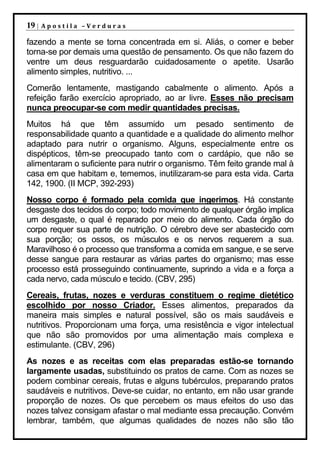 19 |   Apostila –Verduras

fazendo a mente se torna concentrada em si. Aliás, o comer e beber
torna-se por demais uma questão de pensamento. Os que não fazem do
ventre um deus resguardarão cuidadosamente o apetite. Usarão
alimento simples, nutritivo. ...
Comerão lentamente, mastigando cabalmente o alimento. Após a
refeição farão exercício apropriado, ao ar livre. Esses não precisam
nunca preocupar-se com medir quantidades precisas.
Muitos há que têm assumido um pesado sentimento de
responsabilidade quanto a quantidade e a qualidade do alimento melhor
adaptado para nutrir o organismo. Alguns, especialmente entre os
dispépticos, têm-se preocupado tanto com o cardápio, que não se
alimentaram o suficiente para nutrir o organismo. Têm feito grande mal à
casa em que habitam e, tememos, inutilizaram-se para esta vida. Carta
142, 1900. (II MCP, 392-293)
Nosso corpo é formado pela comida que ingerimos. Há constante
desgaste dos tecidos do corpo; todo movimento de qualquer órgão implica
um desgaste, o qual é reparado por meio do alimento. Cada órgão do
corpo requer sua parte de nutrição. O cérebro deve ser abastecido com
sua porção; os ossos, os músculos e os nervos requerem a sua.
Maravilhoso é o processo que transforma a comida em sangue, e se serve
desse sangue para restaurar as várias partes do organismo; mas esse
processo está prosseguindo continuamente, suprindo a vida e a força a
cada nervo, cada músculo e tecido. (CBV, 295)
Cereais, frutas, nozes e verduras constituem o regime dietético
escolhido por nosso Criador. Esses alimentos, preparados da
maneira mais simples e natural possível, são os mais saudáveis e
nutritivos. Proporcionam uma força, uma resistência e vigor intelectual
que não são promovidos por uma alimentação mais complexa e
estimulante. (CBV, 296)
As nozes e as receitas com elas preparadas estão-se tornando
largamente usadas, substituindo os pratos de carne. Com as nozes se
podem combinar cereais, frutas e alguns tubérculos, preparando pratos
saudáveis e nutritivos. Deve-se cuidar, no entanto, em não usar grande
proporção de nozes. Os que percebem os maus efeitos do uso das
nozes talvez consigam afastar o mal mediante essa precaução. Convém
lembrar, também, que algumas qualidades de nozes não são tão
 