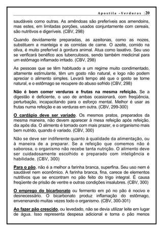 A p o s t i l a – V e r d u r a s | 20

saudáveis como outras. As amêndoas são preferíveis aos amendoins,
mas estes, em limitadas porções, usados conjuntamente com cereais,
são nutritivos e digeríveis. (CBV, 298)
Quando devidamente preparadas, as azeitonas, como as nozes,
substituem a manteiga e as comidas de carne. O azeite, comido na
oliva, é muito preferível à gordura animal. Atua como laxativo. Seu uso
se verificará benéfico aos tuberculosos, sendo também medicinal para
um estômago inflamado irritado. (CBV, 298)
As pessoas que se têm habituado a um regime muito condimentado,
altamente estimulante, têm um gosto não natural, e logo não podem
apreciar o alimento simples. Levará tempo até que o gosto se torne
natural, e o estômago se recupere do abuso sofrido (CBV, 298)
Não é bom comer verduras e frutas na mesma refeição. Se a
digestão é deficiente, o uso de ambas ocasionará, com freqüência,
perturbação, incapacitando para o esforço mental. Melhor é usar as
frutas numa refeição e as verduras em outra. (CBV, 299-300)
O cardápio deve ser variado. Os mesmos pratos, preparados da
mesma maneira, não devem aparecer à mesa refeição após refeição,
dia após dia. O alimento é tomado com mais prazer, e o organismo mais
bem nutrido, quando é variado. (CBV, 300)
Não se deve ser indiferente quanto à qualidade da alimentação, ou
à maneira de a preparar. Se a refeição que comemos não é
saborosa, o organismo não recebe tanta nutrição. O alimento deve
ser cuidadosamente escolhido e preparado com inteligência e
habilidade. (CBV, 300)
Para o pão, não é a melhor a farinha branca, superfina. Seu uso nem é
saudável nem econômico. A farinha branca, fina, carece de elementos
nutritivos que se encontram no pão feito do trigo integral. É causa
freqüente de prisão de ventre e outras condições insalubres. (CBV, 300)
O emprego do bicarbonato ou fermento em pó no pão é nocivo e
desnecessário. O bicarbonato produz inflamação do estômago,
envenenando muitas vezes todo o organismo. (CBV, 300-301)
Ao fazer pão crescido, ou levedado, não se devia utilizar leite em lugar
de água. Isso representa despesa adicional e torna o pão menos
 