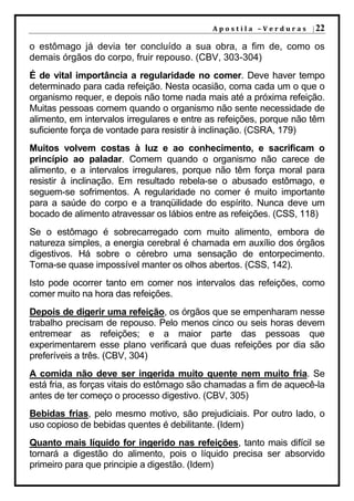 A p o s t i l a – V e r d u r a s | 22

o estômago já devia ter concluído a sua obra, a fim de, como os
demais órgãos do corpo, fruir repouso. (CBV, 303-304)
É de vital importância a regularidade no comer. Deve haver tempo
determinado para cada refeição. Nesta ocasião, coma cada um o que o
organismo requer, e depois não tome nada mais até a próxima refeição.
Muitas pessoas comem quando o organismo não sente necessidade de
alimento, em intervalos irregulares e entre as refeições, porque não têm
suficiente força de vontade para resistir à inclinação. (CSRA, 179)
Muitos volvem costas à luz e ao conhecimento, e sacrificam o
princípio ao paladar. Comem quando o organismo não carece de
alimento, e a intervalos irregulares, porque não têm força moral para
resistir à inclinação. Em resultado rebela-se o abusado estômago, e
seguem-se sofrimentos. A regularidade no comer é muito importante
para a saúde do corpo e a tranqüilidade do espírito. Nunca deve um
bocado de alimento atravessar os lábios entre as refeições. (CSS, 118)
Se o estômago é sobrecarregado com muito alimento, embora de
natureza simples, a energia cerebral é chamada em auxílio dos órgãos
digestivos. Há sobre o cérebro uma sensação de entorpecimento.
Torna-se quase impossível manter os olhos abertos. (CSS, 142).
Isto pode ocorrer tanto em comer nos intervalos das refeições, como
comer muito na hora das refeições.
Depois de digerir uma refeição, os órgãos que se empenharam nesse
trabalho precisam de repouso. Pelo menos cinco ou seis horas devem
entremear as refeições; e a maior parte das pessoas que
experimentarem esse plano verificará que duas refeições por dia são
preferíveis a três. (CBV, 304)
A comida não deve ser ingerida muito quente nem muito fria. Se
está fria, as forças vitais do estômago são chamadas a fim de aquecê-la
antes de ter começo o processo digestivo. (CBV, 305)
Bebidas frias, pelo mesmo motivo, são prejudiciais. Por outro lado, o
uso copioso de bebidas quentes é debilitante. (Idem)
Quanto mais líquido for ingerido nas refeições, tanto mais difícil se
tornará a digestão do alimento, pois o líquido precisa ser absorvido
primeiro para que principie a digestão. (Idem)
 