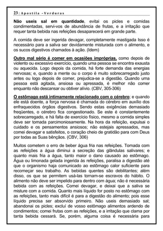 23 |   Apostila –Verduras

Não useis sal em quantidade, evitai os picles e comidas
condimentadas, servi-vos de abundância de frutas, e a irritação que
requer tanta bebida nas refeições desaparecerá em grande parte.
A comida deve ser ingerida devagar, completamente mastigada Isso é
necessário para a saliva ser devidamente misturada com o alimento, e
os sucos digestivos chamados à ação. (Idem)
Outro mal sério é comer em ocasiões impróprias, como depois de
violento ou excessivo exercício, quando uma pessoa se encontra exausta
ou aquecida. Logo depois da comida, há forte demanda das energias
nervosas; e, quando a mente ou o corpo é muito sobrecarregado justo
antes ou logo depois de comer, prejudica-se a digestão. Quando uma
pessoa está agitada, ansiosa ou apressada, é melhor não comer
enquanto não descansar ou obtiver alívio. (CBV, 305-306)
O estômago está intimamente relacionado com o cérebro; e quando
ele está doente, a força nervosa é chamada do cérebro em auxílio dos
enfraquecidos órgãos digestivos. Sendo estas exigências demasiado
freqüentes, o cérebro fica congestionado. Se este é constantemente
sobrecarregado, e há falta de exercício físico, mesmo a comida simples
deve ser tomada parcimoniosamente. Na hora da refeição, expulsai o
cuidado e os pensamentos ansiosos; não estejais apressados, mas
comei devagar e satisfeitos, o coração cheio de gratidão para com Deus
por todas as Suas bênçãos. (CBV, 306)
Muitos cometem o erro de beber água fria nas refeições. Tomada com
as refeições a água diminui a secreção das glândulas salivares; e
quanto mais fria a água, tanto maior o dano causado ao estômago.
Água ou limonada gelada ingerida às refeições, paralisa a digestão até
que o organismo haja comunicado ao estômago calor suficiente para
recomeçar seu trabalho. As bebidas quentes são debilitantes; além
disso, os que se permitem usá-las tornam-se escravos do hábito. O
alimento não deve ser impelido para dentro com água; não é necessária
bebida com as refeições. Comei devagar, e deixai que a saliva se
misture com a comida. Quanto mais líquido for posto no estômago com
as refeições, tanto mais difícil é para a digestão do alimento; pois esse
líquido precisa ser absorvido primeiro. Não useis demasiado sal;
abandonai os picles; excluí de vosso estômago alimentos ardendo de
condimentos; comei frutas com as refeições, e a irritação que clama por
tanta bebida cessará. Se, porém, alguma coisa é necessária para
 