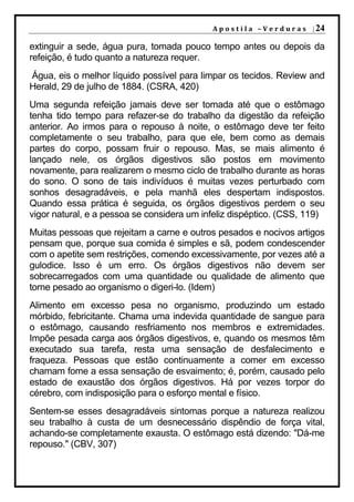 A p o s t i l a – V e r d u r a s | 24

extinguir a sede, água pura, tomada pouco tempo antes ou depois da
refeição, é tudo quanto a natureza requer.
Água, eis o melhor líquido possível para limpar os tecidos. Review and
Herald, 29 de julho de 1884. (CSRA, 420)
Uma segunda refeição jamais deve ser tomada até que o estômago
tenha tido tempo para refazer-se do trabalho da digestão da refeição
anterior. Ao irmos para o repouso à noite, o estômago deve ter feito
completamente o seu trabalho, para que ele, bem como as demais
partes do corpo, possam fruir o repouso. Mas, se mais alimento é
lançado nele, os órgãos digestivos são postos em movimento
novamente, para realizarem o mesmo ciclo de trabalho durante as horas
do sono. O sono de tais indivíduos é muitas vezes perturbado com
sonhos desagradáveis, e pela manhã eles despertam indispostos.
Quando essa prática é seguida, os órgãos digestivos perdem o seu
vigor natural, e a pessoa se considera um infeliz dispéptico. (CSS, 119)
Muitas pessoas que rejeitam a carne e outros pesados e nocivos artigos
pensam que, porque sua comida é simples e sã, podem condescender
com o apetite sem restrições, comendo excessivamente, por vezes até a
gulodice. Isso é um erro. Os órgãos digestivos não devem ser
sobrecarregados com uma quantidade ou qualidade de alimento que
torne pesado ao organismo o digeri-lo. (Idem)
Alimento em excesso pesa no organismo, produzindo um estado
mórbido, febricitante. Chama uma indevida quantidade de sangue para
o estômago, causando resfriamento nos membros e extremidades.
Impõe pesada carga aos órgãos digestivos, e, quando os mesmos têm
executado sua tarefa, resta uma sensação de desfalecimento e
fraqueza. Pessoas que estão continuamente a comer em excesso
chamam fome a essa sensação de esvaimento; é, porém, causado pelo
estado de exaustão dos órgãos digestivos. Há por vezes torpor do
cérebro, com indisposição para o esforço mental e físico.
Sentem-se esses desagradáveis sintomas porque a natureza realizou
seu trabalho à custa de um desnecessário dispêndio de força vital,
achando-se completamente exausta. O estômago está dizendo: "Dá-me
repouso." (CBV, 307)
 