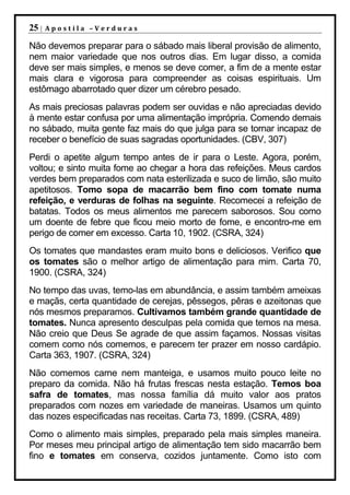 25 |   Apostila –Verduras

Não devemos preparar para o sábado mais liberal provisão de alimento,
nem maior variedade que nos outros dias. Em lugar disso, a comida
deve ser mais simples, e menos se deve comer, a fim de a mente estar
mais clara e vigorosa para compreender as coisas espirituais. Um
estômago abarrotado quer dizer um cérebro pesado.
As mais preciosas palavras podem ser ouvidas e não apreciadas devido
à mente estar confusa por uma alimentação imprópria. Comendo demais
no sábado, muita gente faz mais do que julga para se tornar incapaz de
receber o benefício de suas sagradas oportunidades. (CBV, 307)
Perdi o apetite algum tempo antes de ir para o Leste. Agora, porém,
voltou; e sinto muita fome ao chegar a hora das refeições. Meus cardos
verdes bem preparados com nata esterilizada e suco de limão, são muito
apetitosos. Tomo sopa de macarrão bem fino com tomate numa
refeição, e verduras de folhas na seguinte. Recomecei a refeição de
batatas. Todos os meus alimentos me parecem saborosos. Sou como
um doente de febre que ficou meio morto de fome, e encontro-me em
perigo de comer em excesso. Carta 10, 1902. (CSRA, 324)
Os tomates que mandastes eram muito bons e deliciosos. Verifico que
os tomates são o melhor artigo de alimentação para mim. Carta 70,
1900. (CSRA, 324)
No tempo das uvas, temo-las em abundância, e assim também ameixas
e maçãs, certa quantidade de cerejas, pêssegos, pêras e azeitonas que
nós mesmos preparamos. Cultivamos também grande quantidade de
tomates. Nunca apresento desculpas pela comida que temos na mesa.
Não creio que Deus Se agrade de que assim façamos. Nossas visitas
comem como nós comemos, e parecem ter prazer em nosso cardápio.
Carta 363, 1907. (CSRA, 324)
Não comemos carne nem manteiga, e usamos muito pouco leite no
preparo da comida. Não há frutas frescas nesta estação. Temos boa
safra de tomates, mas nossa família dá muito valor aos pratos
preparados com nozes em variedade de maneiras. Usamos um quinto
das nozes especificadas nas receitas. Carta 73, 1899. (CSRA, 489)
Como o alimento mais simples, preparado pela mais simples maneira.
Por meses meu principal artigo de alimentação tem sido macarrão bem
fino e tomates em conserva, cozidos juntamente. Como isto com
 