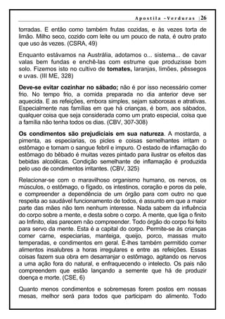 A p o s t i l a – V e r d u r a s | 26

torradas. E então como também frutas cozidas, e às vezes torta de
limão. Milho seco, cozido com leite ou um pouco de nata, é outro prato
que uso às vezes. (CSRA, 49)
Enquanto estávamos na Austrália, adotamos o... sistema... de cavar
valas bem fundas e enchê-las com estrume que produzisse bom
solo. Fizemos isto no cultivo de tomates, laranjas, limões, pêssegos
e uvas. (III ME, 328)
Deve-se evitar cozinhar no sábado; não é por isso necessário comer
frio. No tempo frio, a comida preparada no dia anterior deve ser
aquecida. E as refeições, embora simples, sejam saborosas e atrativas.
Especialmente nas famílias em que há crianças, é bom, aos sábados,
qualquer coisa que seja considerada como um prato especial, coisa que
a família não tenha todos os dias. (CBV, 307-308)
Os condimentos são prejudiciais em sua natureza. A mostarda, a
pimenta, as especiarias, os picles e coisas semelhantes irritam o
estômago e tornam o sangue febril e impuro. O estado de inflamação do
estômago do bêbado é muitas vezes pintado para ilustrar os efeitos das
bebidas alcoólicas. Condição semelhante de inflamação é produzida
pelo uso de condimentos irritantes. (CBV, 325)
Relacionar-se com o maravilhoso organismo humano, os nervos, os
músculos, o estômago, o fígado, os intestinos, coração e poros da pele,
e compreender a dependência de um órgão para com outro no que
respeita ao saudável funcionamento de todos, é assunto em que a maior
parte das mães não tem nenhum interesse. Nada sabem da influência
do corpo sobre a mente, e desta sobre o corpo. A mente, que liga o finito
ao Infinito, elas parecem não compreender. Todo órgão do corpo foi feito
para servo da mente. Esta é a capital do corpo. Permite-se às crianças
comer carne, especiarias, manteiga, queijo, porco, massas muito
temperadas, e condimentos em geral. É-lhes também permitido comer
alimentos insalubres a horas irregulares e entre as refeições. Essas
coisas fazem sua obra em desarranjar o estômago, agitando os nervos
a uma ação fora do natural, e enfraquecendo o intelecto. Os pais não
compreendem que estão lançando a semente que há de produzir
doença e morte. (CSE, 6)
Quanto menos condimentos e sobremesas forem postos em nossas
mesas, melhor será para todos que participam do alimento. Todo
 
