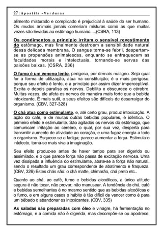 27 |   Apostila –Verduras

alimento misturado e complicado é prejudicial à saúde do ser humano.
Os mudos animais jamais comeriam misturas como as que muitas
vezes são levadas ao estômago humano. ...(CSRA, 113)
Os condimentos a princípio irritam o sensível revestimento
do estômago, mas finalmente destroem a sensibilidade natural
dessa delicada membrana. O sangue torna-se febril, despertam-
se as propensões animalescas, enquanto se enfraquecem as
faculdades morais e intelectuais, tornando-se servas das
paixões baixas. (CSRA, 236)
O fumo é um veneno lento, perigoso, por demais maligno. Seja qual
for a forma de utilização, atua na constituição; é o mais perigoso,
porque seu efeito é lento, e a princípio por assim dizer imperceptível.
Excita e depois paralisa os nervos. Debilita e obscurece o cérebro.
Muitas vezes, ele afeta os nervos de maneira mais forte que a bebida
intoxicante. É mais sutil, e seus efeitos são difíceis de desarraigar do
organismo. (CBV, 327-328)
O chá atua como estimulante, e, até certo grau, produz intoxicação. A
ação do café, e de muitas outras bebidas populares, é idêntica. O
primeiro efeito é estimulante. São agitados os nervos do estômago, que
comunicam irritação ao cérebro, o qual, por sua vez, desperta para
transmitir aumento de atividade ao coração, e uma fugaz energia a todo
o organismo. Esquece-se a fadiga; parece aumentar a força. Estimula o
intelecto, torna-se mais viva a imaginação.
Seu efeito produz-se antes de haver tempo para ser digerido ou
assimilado, e o que parece força não passa de excitação nervosa. Uma
vez dissipada a influência do estimulante, abate-se a força não natural,
sendo o resultado um grau correspondente de abatimento e fraqueza.
(CBV, 326) Estes chás são: o chá matte, chimarão, chá preto etc..
Quanto ao chá, ao café, fumo e bebidas alcoólicas, a única atitude
segura é não tocar, não provar, não manusear. A tendência do chá, café
e bebidas semelhantes é no mesmo sentido que as bebidas alcoólicas e
o fumo, e em alguns casos o hábito é tão difícil de vencer como é para
um bêbado o abandonar os intoxicantes. (CBV, 335)
As saladas são preparadas com óleo e vinagre, há fermentação no
estômago, e a comida não é digerida, mas decompõe-se ou apodrece;
 
