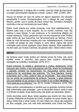 A p o s t i l a – V e r d u r a s | 28

em conseqüência, o sangue não é nutrido, mas fica cheio de impurezas,
e surgem perturbações hepáticas e renais. Carta 9, 1887. (CSRA, 345)
Houve um tempo em que me achei em alguns aspectos, em situação
semelhante à vossa. Condescendera com o desejo de usar vinagre.
Resolvi, porém, com o auxílio de Deus vencer isto. Combati a tentação,
resolvida a não ser dominada por esse hábito.
Estive muito doente por várias semanas; mas dizia repetidamente: O
Senhor sabe tudo a esse respeito. Se eu morrer, morrerei; mas não
cederei a esse desejo. A luta continuou, e fui duramente afligida por
muitas semanas. Todos pensavam que me era impossível viver. Podeis
estar certos de que buscamos mui fervorosamente ao Senhor. Foram
feitas as mais fervorosas orações por meu restabelecimento. Continuei
a resistir ao desejo de usar vinagre, e venci afinal. Agora não tenho
inclinação para provar qualquer coisa dessa espécie. Esta experiência
me tem sido, por muitas maneiras, de grande valor. Obtive inteira vitória.

ERVAS
Os fariseus eram muito exatos em dizimar ervas da horta, tais como
hortelã, endro e cominho; isso pouco lhes custava, dando-lhes
reputação de exatidão e santidade. (DTN, 617)
Esses entraram na cidade e apareceram a muitos, declarando: Cristo
ressurgiu dos mortos, e nós ressurgimos com Ele. Assim foi imortalizada
a sagrada verdade da ressurreição. Os ressurgidos santos deram
testemunho da veracidade das palavras: "Os Teus falecidos viverão;
juntamente com o Meu cadáver eles se levantarão." Sua ressurreição
era um símile do cumprimento da profecia: "Acordai, e gritai jubilando,
vós que habitais no pó; porque o teu orvalho é um orvalho de ervas; e a
Terra dará de si os defuntos." Isa. 26:19, Versão Trinitariana. (DTN, 786)
Estes santos contradisseram a mentira que os guardas romanos tinham
sido subornados para propagar - que os discípulos tinham vindo à noite
e O tinham roubado. Esse testemunho não pôde ser silenciado. (Idem)
Cristo reivindica como Seus, todos aqueles que creram em Seu nome.
O poder vitalizante do Espírito de Cristo, a habitar no corpo mortal, liga a
Jesus Cristo toda a alma crente. Os que crêem em Jesus são sagrados
ao Seu coração; pois sua vida está escondida com Cristo em Deus.
 