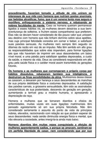 A p o s t i l a – V e r d u r a s |2

procedimento, haveriam tomado a atitude de não unirem os
interesses de sua vida com homens que nutriam gostos anormais,
por bebidas alcoólicas, fumo, que é um veneno lento mas seguro e
mortífero, enfraquecendo o sistema nervoso, e rebaixando as
nobres faculdades da mente. Caso os homens queiram permanecer
ligados a esses hábitos vis, as mulheres devem deixá-los a sua bem-
aventurança de solteiros, a fruírem esses companheiros que preferem.
Elas não se deviam haver considerado de tão pouco valor que unissem
seu destino com homens que não tinham domínio sobre seus apetites,
mas cuja principal felicidade consistia em comer e beber, e satisfazer
suas paixões sensuais. As mulheres nem sempre têm seguido os
ditames da razão em vez de ao impulso. Não têm sentido em alto grau
as responsabilidades que sobre elas impendem, para formar ligações
tais que não haveriam de imprimir em seus descendentes um baixo
nível moral, e uma paixão para satisfazer apetites depravados, a custo
da saúde, e mesmo da vida. Deus as considerará responsáveis em alto
grau pela saúde física e o caráter moral assim transmitido às gerações
futuras.
Os homens e as mulheres que corromperam o próprio corpo por
hábitos dissolutos, rebaixaram também sua inteligência, e
destruíram as finas sensibilidades da alma. Muitíssimos dessa classe
se casaram, e deixaram por herança a seus descendentes as manchas
de sua própria debilidade física e costumes depravados. A satisfação
das paixões carnais, a grosseira sensualidade, têm sido as assinaladas
características de sua posteridade, descendo de geração em geração,
aumentando a terrível grau a miséria humana, e apressando a
depreciação da raça.
Homens e mulheres que se tornaram doentios e cheios de
enfermidades, muitas vezes em suas ligações matrimoniais têm
pensado egoistamente só em sua própria felicidade. Não têm
considerado seriamente o assunto do ponto de vista de princípios
nobres, elevados, raciocinando com relação ao que podiam esperar de
seus descendentes: nada senão diminuída energia física e mental, que
não elevaria a sociedade, antes imergi-la-ia ainda mais baixo.
Homens doentios têm muitas vezes conquistado a afeição de
mulheres aparentemente sadias, e porque se amavam, sentiram-se
em perfeita liberdade de casar, nem considerando que por sua
 