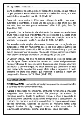 29 |   Apostila –Verduras

Sairá, do Doador da vida, a ordem: "Despertai e exultai, os que habitais
no pó, porque o teu orvalho será como o orvalho das ervas, e a terra
lançará de si os mortos." Isa. 26: 19. (II ME, 271)
Deus colocou o jardim do Éden aos cuidados de Adão, para que o
cultivasse e guardasse, e disse Ele das árvores e das ervas que dão
semente: "Isso vos será para mantimento." (Gên. 1:29.) (MM, Este Dia
Com Deus 208)
A grande obra de instrução, da eliminação das venenosas e daninhas
ervas más, é das mais importantes. Pois se deixadas a si, essas ervas
crescerão até dominar as plantas preciosas de princípio moral e de
verdade. Review and Herald, 14 de abril de 1885. (LA, 202)
Os remédios mais simples são menos danosos, na proporção de sua
simplicidade; mas em muitíssimos casos são eles usados quando não
são absolutamente necessários. Há simples ervas e raízes que qualquer
família pode usar por si mesma, não sendo preciso chamar um médico
mais depressa do que chamariam um advogado. (II ME, 279)
O Senhor ensinou-nos que há grande eficácia de cura no apropriado
uso da água. Esses tratamentos devem ser dados inteligentemente.
Fomos instruídos de que em nosso tratamento dos doentes devemos
abandonar o uso de drogas. Há ervas comuns que podem ser usadas
para restauração dos doentes, e cujo efeito sobre o organismo é muito
diferente do efeito das drogas que intoxicam o sangue e põem em
perigo a vida. Manuscrito 73, 1908. (II ME, 288)

ALGUMAS DICAS!
NITROSAMINAS – composto cancerígenos presente em conservantes
e corantes de enlatados e embutidos.
“Cálcio é absorvidos nos intestinos, ganhando novamente a circulação
sanguínea para fixar-se os ossos. Na presença de excesso de
nitrogênio urinário, devido ás proteínas animal, o cálcio é impedido de
ser reabsorvido, perdendo-se pela urina e originando a osteoporose.” Ao
contrario das carnes e lacticínios, as proteínas de origem vegetal trazem
apenas benefícios. Segundo os autores as melhores fonte: arroz
integral, farinha de trigo integral, aveia e milho associados ás
leguminosas como feijão, lentilha, grão-de bico, soja e derivados.
 