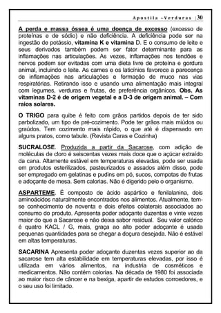 A p o s t i l a – V e r d u r a s | 30

A perda e massa óssea é uma doença de excesso (excesso de
proteínas e de sódio) e não deficiência. A deficiência pode ser na
ingestão de potássio, vitamina K e vitamina D. E o consumo de leite e
seus derivados também podem ser fator determinante para as
inflamações nas articulações. As vezes, inflamações nos tendões e
nervos podem ser evitadas com uma dieta livre de proteína e gordura
animal, incluindo o leite. As carnes e os laticínios favorece a parecença
de inflamações nas articulações e formação de muco nas vias
respiratórias. Retirando isso e usando uma alimentação mais integral
com legumes, verduras e frutas, de preferência orgânicos. Obs. As
vitaminas D-2 é de origem vegetal e a D-3 de origem animal. – Com
raios solares.
O TRIGO para quibe é feito com grãos partidos depois de ter sido
parbolizado, um tipo de pré-cozimento. Pode ter grãos mais miúdos ou
graúdos. Tem cozimento mais rápido, o que até é dispensado em
alguns pratos, como tabule. (Revista Caras e Cozinha)
SUCRALOSE. Produzida a partir da Sacarose, com adição de
moléculas de cloro é seiscentas vezes mais doce que o açúcar extraído
da cana. Altamente estável em temperaturas elevadas, pode ser usada
em produtos esterilizados, pasteurizados e assados além disso, pode
ser empregado em gelatinas e pudins em pó, sucos, compotas de frutas
e adoçante de mesa. Sem calorias. Não é digerido pelo o organismo.
ASPARTEME. É composto de ácido aspártico e fenilalanina, dois
aminoácidos naturalmente encontrados nos alimentos. Atualmente, tem-
se conhecimento de noventa e dois efeitos colaterais associados ao
consumo do produto. Apresenta poder adoçante duzentas e vinte vezes
maior do que a Sacarose e não deixa sabor residual. Seu valor calórico
é quatro KACL / G, mais, graça ao alto poder adoçante é usada
pequenas quantidades para se chegar a doçura desejada. Não é estável
em altas temperaturas.
SACARINA Apresenta poder adoçante duzentas vezes superior ao da
sacarose tem alta estabilidade em temperaturas elevadas, por isso é
utilizada em vários alimentos, na industria de cosméticos e
medicamentos. Não contém colorias. Na década de 1980 foi associada
ao maior risco de câncer e na bexiga, apartir de estudos corroedores, e
o seu uso foi limitado.
 