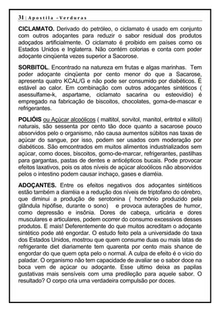 31 |   Apostila –Verduras

CICLAMATO. Derivado do petróleo, o ciclamato é usado em conjunto
com outros adoçantes para reduzir o sabor residual dos produtos
adoçados artificialmente. O ciclamato é proibido em países como os
Estados Unidos e Inglaterra. Não contém colorias e conta com poder
adoçante cinqüenta vezes superior a Sacorose.
SORBITOL. Encontrado na natureza em frutas e algas marinhas. Tem
poder adoçante cinqüenta por cento menor do que a Sacarose,
apresenta quatro KCAL/G e não pode ser consumido por diabéticos. É
estável ao calor. Em combinação com outros adoçantes sintéticos (
asessulfame-k, aspartame, ciclamato sacarina ou esteovidio) é
empregado na fabricação de biscoitos, chocolates, goma-de-mascar e
refrigerantes.
POLIÓIS ou Açúcar alcoólicos ( maltitol, sorvitol, manitol, eritritol e xilitol)
naturais, são sessenta por cento tão doce quanto a sacarose pouco
absorvidos pelo o organismo, não causa aumentos súbitos nas taxas de
açúcar do sangue, por isso, podem ser usados com moderação por
diabéticos. São emcontrados em muitos alimentos industrializados sem
açúcar, como doces, biscoitos, gomo-de-marcar, refrigerantes, pastilhas
para gargantas, pastas de dentes e anticépticos bucais. Pode provocar
efeitos laxativos, pois os atos níveis de açúcar alcoólicos não absorvidos
pelos o intestino podem causar inchaço, gases e diarréia.
ADOÇANTES. Entre os efeitos negativos dos adoçantes sintéticos
estão também a diarréia e a redução dos níveis de triptofano do cérebro,
que diminui a produção de serotonina ( hormônio produzido pela
glândula hipófise, durante o sono) e provoca auterações de humor,
como depressão e insônia. Dores de cabeça, urticária e dores
musculares e articulares, podem ocorrer do consumo excessivos desses
produtos. E mais! Deferentemente do que muitos acreditam o adoçante
sintético pode até engordar. O estudo feito pela a universidade do taxa
dos Estados Unidos, mostrou que quem consume duas ou mais latas de
refrigerante diet diariamente tem quarenta por cento mais shance de
engordar do que quem opta pelo o normal. A culpa de efeito é o vicio do
paladar. O organismo não tem capacidade de avaliar se o sabor doce na
boca vem de açúcar ou adoçante. Esse ultimo deixa as papilas
gustativas mais sensíveis com uma predileção para aquele sabor. O
resultado? O corpo cria uma verdadeira compulsão por doces.
 