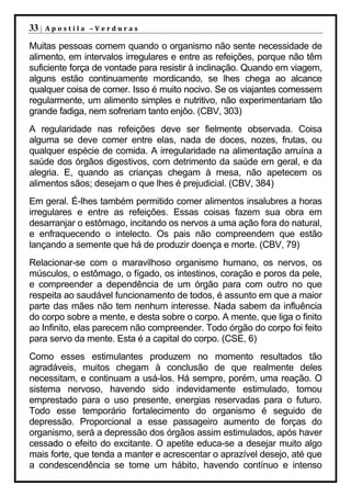 33 |   Apostila –Verduras

Muitas pessoas comem quando o organismo não sente necessidade de
alimento, em intervalos irregulares e entre as refeições, porque não têm
suficiente força de vontade para resistir à inclinação. Quando em viagem,
alguns estão continuamente mordicando, se lhes chega ao alcance
qualquer coisa de comer. Isso é muito nocivo. Se os viajantes comessem
regularmente, um alimento simples e nutritivo, não experimentariam tão
grande fadiga, nem sofreriam tanto enjôo. (CBV, 303)
A regularidade nas refeições deve ser fielmente observada. Coisa
alguma se deve comer entre elas, nada de doces, nozes, frutas, ou
qualquer espécie de comida. A irregularidade na alimentação arruína a
saúde dos órgãos digestivos, com detrimento da saúde em geral, e da
alegria. E, quando as crianças chegam à mesa, não apetecem os
alimentos sãos; desejam o que lhes é prejudicial. (CBV, 384)
Em geral. É-lhes também permitido comer alimentos insalubres a horas
irregulares e entre as refeições. Essas coisas fazem sua obra em
desarranjar o estômago, incitando os nervos a uma ação fora do natural,
e enfraquecendo o intelecto. Os pais não compreendem que estão
lançando a semente que há de produzir doença e morte. (CBV, 79)
Relacionar-se com o maravilhoso organismo humano, os nervos, os
músculos, o estômago, o fígado, os intestinos, coração e poros da pele,
e compreender a dependência de um órgão para com outro no que
respeita ao saudável funcionamento de todos, é assunto em que a maior
parte das mães não tem nenhum interesse. Nada sabem da influência
do corpo sobre a mente, e desta sobre o corpo. A mente, que liga o finito
ao Infinito, elas parecem não compreender. Todo órgão do corpo foi feito
para servo da mente. Esta é a capital do corpo. (CSE, 6)
Como esses estimulantes produzem no momento resultados tão
agradáveis, muitos chegam à conclusão de que realmente deles
necessitam, e continuam a usá-los. Há sempre, porém, uma reação. O
sistema nervoso, havendo sido indevidamente estimulado, tomou
emprestado para o uso presente, energias reservadas para o futuro.
Todo esse temporário fortalecimento do organismo é seguido de
depressão. Proporcional a esse passageiro aumento de forças do
organismo, será a depressão dos órgãos assim estimulados, após haver
cessado o efeito do excitante. O apetite educa-se a desejar muito algo
mais forte, que tenda a manter e acrescentar o aprazível desejo, até que
a condescendência se torne um hábito, havendo contínuo e intenso
 