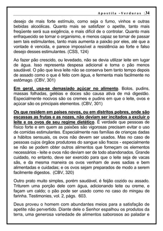 A p o s t i l a – V e r d u r a s | 34

desejo de mais forte estímulo, como seja o fumo, vinhos e outras
bebidas alcoólicas. Quanto mais se satisfizer o apetite, tanto mais
freqüente será sua exigência, e mais difícil de o controlar. Quanto mais
enfraquecido se tornar o organismo, e menos capaz se tornar de passar
sem tais estimulantes, tanto mais aumenta a paixão por eles, até que a
vontade é vencida, e parece impossível a resistência ao forte e falso
desejo desses estimulantes. (CSS, 124)
Ao fazer pão crescido, ou levedado, não se devia utilizar leite em lugar
de água. Isso representa despesa adicional e torna o pão menos
saudável. O pão que leva leite não se conserva bem tanto tempo depois
de assado como o que é feito com água, e fermenta mais facilmente no
estômago. (CBV, 301)
Em geral, usa-se demasiado açúcar no alimento. Bolos, pudins,
massas folhadas, geléias e doces são causa ativa de má digestão.
Especialmente nocivos são os cremes e pudins em que o leite, ovos e
açúcar são os principais elementos. (CBV, 301)
Os que residem em países novos, ou em distritos pobres, onde são
escassas as frutas e as nozes, não deviam ser incitados a excluir o
leite e os ovos de seu regime dietético. É verdade que pessoas de
físico forte e em quem as paixões são vigorosas precisam evitar o uso
de comidas estimulantes. Especialmente nas famílias de crianças dadas
a hábitos sensuais, os ovos não devem ser usados. Mas no caso de
pessoas cujos órgãos produtores do sangue são fracos - especialmente
se não se podem obter outros alimentos que forneçam os elementos
necessários - leite e ovos não deviam ser de todo abandonados. Grande
cuidado, no entanto, deve ser exercido para que o leite seja de vacas
sãs, e da mesma maneira os ovos venham de aves sadias e bem
alimentadas e cuidadas; e os ovos sejam preparados de modo a serem
facilmente digestos. (CBV, 320)
Outro prato muito simples, porém saudável, é feijão cozido ou assado.
Triturem uma porção dele com água, adicionando leite ou creme, e
façam um caldo; o pão pode ser usado como no caso do mingau de
farinha. Testimonies, vol. 2, págs. 603.
Deus proveu o homem com abundantes meios para a satisfação de
apetite não pervertido. Diante dele o Senhor espalhou os produtos da
terra, uma generosa variedade de alimentos saborosos ao paladar e
 