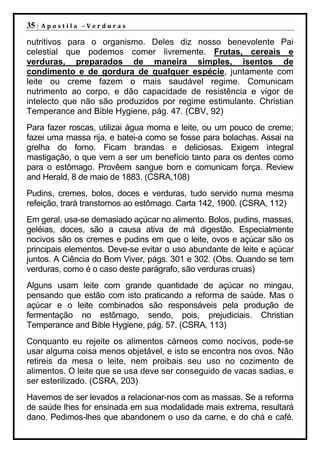 35 |   Apostila –Verduras

nutritivos para o organismo. Deles diz nosso benevolente Pai
celestial que podemos comer livremente. Frutas, cereais e
verduras, preparados de maneira simples, isentos de
condimento e de gordura de qualquer espécie, juntamente com
leite ou creme fazem o mais saudável regime. Comunicam
nutrimento ao corpo, e dão capacidade de resistência e vigor de
intelecto que não são produzidos por regime estimulante. Christian
Temperance and Bible Hygiene, pág. 47. (CBV, 92)
Para fazer roscas, utilizai água morna e leite, ou um pouco de creme;
fazei uma massa rija, e batei-a como se fosse para bolachas. Assai na
grelha do forno. Ficam brandas e deliciosas. Exigem integral
mastigação, o que vem a ser um benefício tanto para os dentes como
para o estômago. Provêem sangue bom e comunicam força. Review
and Herald, 8 de maio de 1883. (CSRA,108)
Pudins, cremes, bolos, doces e verduras, tudo servido numa mesma
refeição, trará transtornos ao estômago. Carta 142, 1900. (CSRA, 112)
Em geral, usa-se demasiado açúcar no alimento. Bolos, pudins, massas,
geléias, doces, são a causa ativa de má digestão. Especialmente
nocivos são os cremes e pudins em que o leite, ovos e açúcar são os
principais elementos. Deve-se evitar o uso abundante de leite e açúcar
juntos. A Ciência do Bom Viver, págs. 301 e 302. (Obs. Quando se tem
verduras, como é o caso deste parágrafo, são verduras cruas)
Alguns usam leite com grande quantidade de açúcar no mingau,
pensando que estão com isto praticando a reforma de saúde. Mas o
açúcar e o leite combinados são responsáveis pela produção de
fermentação no estômago, sendo, pois, prejudiciais. Christian
Temperance and Bible Hygiene, pág. 57. (CSRA, 113)
Conquanto eu rejeite os alimentos cárneos como nocivos, pode-se
usar alguma coisa menos objetável, e isto se encontra nos ovos. Não
retireis da mesa o leite, nem proibais seu uso no cozimento de
alimentos. O leite que se usa deve ser conseguido de vacas sadias, e
ser esterilizado. (CSRA, 203)
Havemos de ser levados a relacionar-nos com as massas. Se a reforma
de saúde lhes for ensinada em sua modalidade mais extrema, resultará
dano. Pedimos-lhes que abandonem o uso da carne, e do chá e café.
 