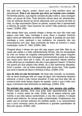 A p o s t i l a – V e r d u r a s | 36

Isto está bem. Alguns, porém, dizem que o leite também deve ser
abandonado. Este é um assunto que deve ser tratado com cuidado.
Há famílias pobres, cujo regime consiste de pão e leite e, caso consigam
obter, um pouco de fruta. Todo alimento cárneo deve ser abandonado,
mas as verduras devem-se tornar saborosas com um pouco de leite ou
nata, ou algo equivalente Dizem os pobres, quando lhes é apresentada
a reforma de saúde: "Que havemos de comer? Não podemos comprar
nozes." (CSRA, 205)
Mas desejo dizer que, quando chegar o tempo em que não mais seja
seguro usar leite, nata, manteiga e ovos, Deus o revelará. Extremo
algum deve ser defendido na reforma de saúde. A questão de usar leite,
manteiga e ovos resolverá o seu problema. Ao presente não nos
preocupamos com isso. Seja conhecida de todos os homens a vossa
moderação. Carta 37, 1904. (CSRA, 206)
Chegará talvez o tempo em que não seja seguro usar leite. Mas se as
vacas são sadias e o leite suficientemente fervido, não há necessidade
de criar um tempo de angústia antecipadamente. Não julgue ninguém
que deva apresentar uma mensagem pormenorizada quanto aos artigos
que nosso povo deva pôr à mesa. Os que assumem atitude extrema
verão afinal que os resultados não são o que julgavam fossem. O Senhor
nos guiará por Sua própria mão direita, se a isso estivermos dispostos.
Amor e pureza - eis os frutos produzidos pela árvore boa. Todo aquele
que ama é nascido de Deus e conhece a Deus. (CSRA, 210)
Uso de leite em pão fermentado. No fazer pão crescido, ou levedado,
não se devia empregar leite em lugar de água. Isto representa despesa
adicional, e torna o pão menos saudável. O pão que leva leite não se
conserva bem tanto tempo depois de assado, como o que é feito com
água, e fermenta mais facilmente no estômago. (CSRA, 316)
Os animais dos quais se obtém o leite, nem sempre são sadios.
Podem estar doentes. Uma vaca pode estar aparentemente boa de
manhã, e morrer antes da noite. Então, ela já estava enferma pela
manhã, e seu leite estava contaminado, e vós não o sabíeis. A criação
animal está enferma. As carnes estão contaminadas. Pudéssemos nós
saber que os animais estavam em perfeita saúde, e eu recomendaria
que o povo comesse carne de preferência a grandes quantidades de
leite com açúcar. (CSRA, 330)
 