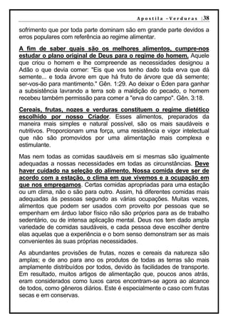 A p o s t i l a – V e r d u r a s | 38

sofrimento que por toda parte dominam são em grande parte devidos a
erros populares com referência ao regime alimentar.
A fim de saber quais são os melhores alimentos, cumpre-nos
estudar o plano original de Deus para o regime do homem. Aquele
que criou o homem e lhe compreende as necessidades designou a
Adão o que devia comer: "Eis que vos tenho dado toda erva que dá
semente... e toda árvore em que há fruto de árvore que dá semente;
ser-vos-ão para mantimento." Gên. 1:29. Ao deixar o Éden para ganhar
a subsistência lavrando a terra sob a maldição do pecado, o homem
recebeu também permissão para comer a "erva do campo". Gên. 3:18.
Cereais, frutas, nozes e verduras constituem o regime dietético
escolhido por nosso Criador. Esses alimentos, preparados da
maneira mais simples e natural possível, são os mais saudáveis e
nutritivos. Proporcionam uma força, uma resistência e vigor intelectual
que não são promovidos por uma alimentação mais complexa e
estimulante.
Mas nem todas as comidas saudáveis em si mesmas são igualmente
adequadas a nossas necessidades em todas as circunstâncias. Deve
haver cuidado na seleção do alimento. Nossa comida deve ser de
acordo com a estação, o clima em que vivemos e a ocupação em
que nos empregamos. Certas comidas apropriadas para uma estação
ou um clima, não o são para outro. Assim, há diferentes comidas mais
adequadas às pessoas segundo as várias ocupações. Muitas vezes,
alimentos que podem ser usados com proveito por pessoas que se
empenham em árduo labor físico não são próprios para as de trabalho
sedentário, ou de intensa aplicação mental. Deus nos tem dado ampla
variedade de comidas saudáveis, e cada pessoa deve escolher dentre
elas aquelas que a experiência e o bom senso demonstram ser as mais
convenientes às suas próprias necessidades.
As abundantes provisões de frutas, nozes e cereais da natureza são
amplas; e de ano para ano os produtos de todas as terras são mais
amplamente distribuídos por todos, devido às facilidades de transporte.
Em resultado, muitos artigos de alimentação que, poucos anos atrás,
eram considerados como luxos caros encontram-se agora ao alcance
de todos, como gêneros diários. Este é especialmente o caso com frutas
secas e em conservas.
 