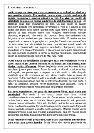 3|   Apostila –Verduras

união a esposa deve ser mais ou menos uma sofredora, devido a
seu marido doente. Em muitos casos esse marido melhora de
saúde, enquanto a esposa adquire o mal. Ele vive em muito da
vitalidade dela que se queixa em breve do debilitamento da sua. Ele
prolonga seus dias encurtando os dela. Os que assim se casam
cometem pecado em considerar levemente a vida e a saúde a eles
dadas por Deus para serem usadas para Sua honra e glória. Mas se
apenas os que entram assim nas relações matrimoniais fossem
afetados, o pecado não seria tão grande. Seus descendentes são
forçados a ser sofredores por doença transmitida. E assim se tem
perpetuado a doença de geração em geração. E muitos acusam a Deus
de todo esse peso de miséria humana, quando seu errado modo de
viver tem ocasionado os seguros resultados. Lançaram sobre a
sociedade uma raça enfraquecida, e fizeram sua parte para deterioração
da raça humana mediante o tornar a doença hereditária, acumulando
assim os sofrimentos do homem. (II ME, 422 / 423)
Outra causa da deficiência da geração atual em resistência física e
valor moral é se unirem homens e mulheres em casamento com
idades muito diferentes. Dá-se freqüentemente que homens idosos
escolhem jovens para casar. Assim fazendo, a vida do marido se tem
prolongado, ao passo que a esposa tem de sentir a falta daquela
vitalidade que ela comunica ao seu idoso marido. Não é dever de
nenhuma mulher sacrificar a vida e a saúde, mesmo que ela amasse a
alguém muito mais idoso que ela, e estivesse disposta, por sua parte, a
fazer tal sacrifício. Deveria haver restringido suas afeições. Tinha a
consultar considerações mais altas que seu próprio interesse.
Ela deve considerar: no caso de nascerem filhos, qual seria sua
condição? Pior ainda é um rapaz casar com uma mulher
consideravelmente mais velha que ele. Os rebentos de tais uniões, em
muitos casos, em que as idades diferem grandemente, não possuem
mentes bem equilibradas. Têm sido também deficientes em resistência
física. Em famílias assim, tem-se freqüentemente manifestado traços de
caráter variado, peculiar, e muitas vezes penosos. Morrem muitas vezes
prematuramente, e os que chegam à maturidade, são em muitos casos
deficientes em força física e mental, bem como em valor moral.
O pai raramente está preparado, com suas faculdades em declínio,
para criar sua jovem família. Esses filhos têm traços peculiares de
 