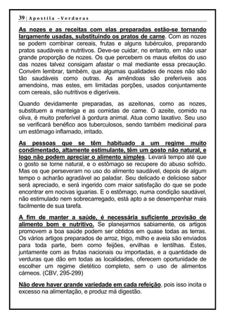 39 |   Apostila –Verduras

As nozes e as receitas com elas preparadas estão-se tornando
largamente usadas, substituindo os pratos de carne. Com as nozes
se podem combinar cereais, frutas e alguns tubérculos, preparando
pratos saudáveis e nutritivos. Deve-se cuidar, no entanto, em não usar
grande proporção de nozes. Os que percebem os maus efeitos do uso
das nozes talvez consigam afastar o mal mediante essa precaução.
Convém lembrar, também, que algumas qualidades de nozes não são
tão saudáveis como outras. As amêndoas são preferíveis aos
amendoins, mas estes, em limitadas porções, usados conjuntamente
com cereais, são nutritivos e digeríveis.
Quando devidamente preparadas, as azeitonas, como as nozes,
substituem a manteiga e as comidas de carne. O azeite, comido na
oliva, é muito preferível à gordura animal. Atua como laxativo. Seu uso
se verificará benéfico aos tuberculosos, sendo também medicinal para
um estômago inflamado, irritado.
As pessoas que se têm habituado a um regime muito
condimentado, altamente estimulante, têm um gosto não natural, e
logo não podem apreciar o alimento simples. Levará tempo até que
o gosto se torne natural, e o estômago se recupere do abuso sofrido.
Mas os que perseveram no uso do alimento saudável, depois de algum
tempo o acharão agradável ao paladar. Seu delicado e delicioso sabor
será apreciado, e será ingerido com maior satisfação do que se pode
encontrar em nocivas iguarias. E o estômago, numa condição saudável,
não estimulado nem sobrecarregado, está apto a se desempenhar mais
facilmente de sua tarefa.
A fim de manter a saúde, é necessária suficiente provisão de
alimento bom e nutritivo. Se planejarmos sabiamente, os artigos
promovem a boa saúde podem ser obtidos em quase todas as terras.
Os vários artigos preparados de arroz, trigo, milho e aveia são enviados
para toda parte, bem como feijões, ervilhas e lentilhas. Estes,
juntamente com as frutas nacionais ou importadas, e a quantidade de
verduras que dão em todas as localidades, oferecem oportunidade de
escolher um regime dietético completo, sem o uso de alimentos
cárneos. (CBV, 295-299)
Não deve haver grande variedade em cada refeição, pois isso incita o
excesso na alimentação, e produz má digestão.
 