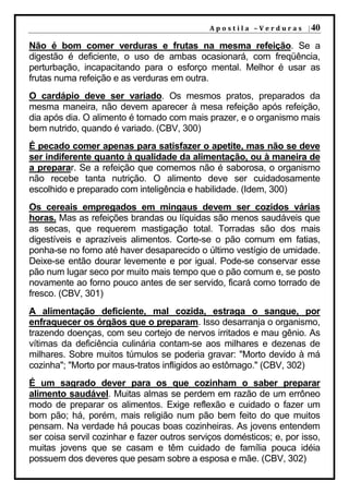 A p o s t i l a – V e r d u r a s | 40

Não é bom comer verduras e frutas na mesma refeição. Se a
digestão é deficiente, o uso de ambas ocasionará, com freqüência,
perturbação, incapacitando para o esforço mental. Melhor é usar as
frutas numa refeição e as verduras em outra.
O cardápio deve ser variado. Os mesmos pratos, preparados da
mesma maneira, não devem aparecer à mesa refeição após refeição,
dia após dia. O alimento é tomado com mais prazer, e o organismo mais
bem nutrido, quando é variado. (CBV, 300)
É pecado comer apenas para satisfazer o apetite, mas não se deve
ser indiferente quanto à qualidade da alimentação, ou à maneira de
a preparar. Se a refeição que comemos não é saborosa, o organismo
não recebe tanta nutrição. O alimento deve ser cuidadosamente
escolhido e preparado com inteligência e habilidade. (Idem, 300)
Os cereais empregados em mingaus devem ser cozidos várias
horas. Mas as refeições brandas ou líquidas são menos saudáveis que
as secas, que requerem mastigação total. Torradas são dos mais
digestíveis e aprazíveis alimentos. Corte-se o pão comum em fatias,
ponha-se no forno até haver desaparecido o último vestígio de umidade.
Deixe-se então dourar levemente e por igual. Pode-se conservar esse
pão num lugar seco por muito mais tempo que o pão comum e, se posto
novamente ao forno pouco antes de ser servido, ficará como torrado de
fresco. (CBV, 301)
A alimentação deficiente, mal cozida, estraga o sangue, por
enfraquecer os órgãos que o preparam. Isso desarranja o organismo,
trazendo doenças, com seu cortejo de nervos irritados e mau gênio. As
vítimas da deficiência culinária contam-se aos milhares e dezenas de
milhares. Sobre muitos túmulos se poderia gravar: "Morto devido à má
cozinha"; "Morto por maus-tratos infligidos ao estômago." (CBV, 302)
É um sagrado dever para os que cozinham o saber preparar
alimento saudável. Muitas almas se perdem em razão de um errôneo
modo de preparar os alimentos. Exige reflexão e cuidado o fazer um
bom pão; há, porém, mais religião num pão bem feito do que muitos
pensam. Na verdade há poucas boas cozinheiras. As jovens entendem
ser coisa servil cozinhar e fazer outros serviços domésticos; e, por isso,
muitas jovens que se casam e têm cuidado de família pouca idéia
possuem dos deveres que pesam sobre a esposa e mãe. (CBV, 302)
 