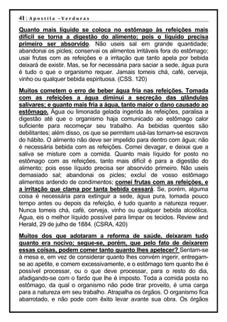 41 |   Apostila –Verduras

Quanto mais líquido se coloca no estômago às refeições mais
difícil se torna a digestão do alimento; pois o líquido precisa
primeiro ser absorvido. Não useis sal em grande quantidade;
abandonai os picles; conservai os alimentos irritáveis fora do estômago;
usai frutas com as refeições e a irritação que tanto apela por bebida
deixará de existir. Mas, se for necessária para saciar a sede, água pura
é tudo o que o organismo requer. Jamais tomeis chá, café, cerveja,
vinho ou qualquer bebida espirituosa. (CSS. 120)
Muitos cometem o erro de beber água fria nas refeições. Tomada
com as refeições a água diminui a secreção das glândulas
salivares; e quanto mais fria a água, tanto maior o dano causado ao
estômago. Água ou limonada gelada ingerida às refeições, paralisa a
digestão até que o organismo haja comunicado ao estômago calor
suficiente para recomeçar seu trabalho. As bebidas quentes são
debilitantes; além disso, os que se permitem usá-las tornam-se escravos
do hábito. O alimento não deve ser impelido para dentro com água; não
é necessária bebida com as refeições. Comei devagar, e deixai que a
saliva se misture com a comida. Quanto mais líquido for posto no
estômago com as refeições, tanto mais difícil é para a digestão do
alimento; pois esse líquido precisa ser absorvido primeiro. Não useis
demasiado sal; abandonai os picles; excluí de vosso estômago
alimentos ardendo de condimentos; comei frutas com as refeições, e
a irritação que clama por tanta bebida cessará. Se, porém, alguma
coisa é necessária para extinguir a sede, água pura, tomada pouco
tempo antes ou depois da refeição, é tudo quanto a natureza requer.
Nunca tomeis chá, café, cerveja, vinho ou qualquer bebida alcoólica.
Água, eis o melhor líquido possível para limpar os tecidos. Review and
Herald, 29 de julho de 1884. (CSRA, 420)
Muitos dos que adotaram a reforma de saúde, deixaram tudo
quanto era nocivo; segue-se, porém, que pelo fato de deixarem
essas coisas, podem comer tanto quanto lhes apetecer? Sentam-se
à mesa e, em vez de considerar quanto lhes convém ingerir, entregam-
se ao apetite, e comem excessivamente, e o estômago tem quanto lhe é
possível processar, ou o que deve processar, para o resto do dia,
afadigando-se com o fardo que lhe é imposto. Toda a comida posta no
estômago, da qual o organismo não pode tirar proveito, é uma carga
para a natureza em seu trabalho. Atrapalha os órgãos. O organismo fica
abarrotado, e não pode com êxito levar avante sua obra. Os órgãos
 