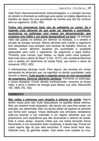 A p o s t i l a – V e r d u r a s | 42

vitais ficam desnecessariamente sobrecarregados, e a energia nervosa
do cérebro é chamada ao estômago para ajudar os órgãos digestivos no
trabalho de dispor de uma quantidade de comida que não faz nenhum
bem ao organismo. (CSS, 156)
Todos nós precisamos fazer uso de sabedoria no comer. Se é
ingerido mais alimento do que pode ser digerido e assimilado,
acumula-se no estômago uma massa em decomposição, que
ocasiona mau hálito e um gosto desagradável na boca. As energias
vitais são gastas no esforço por eliminar os resíduos, e o cérebro é
privado de energia nervosa. Menos alimento teria nutrido o organismo
sem desperdiçar suas energias com excesso de trabalho. Deve-se, no
entanto, prover alimento saudável em quantidade e qualidade
adequadas para nutrir o organismo. Se seguirmos a regra bíblica:
"Portanto, quer comais, quer bebais, ou façais outra coisa qualquer,
fazei tudo para a glória de Deus" (I Cor. 10:31), não condescenderemos
com o apetite em detrimento da saúde física, que temos o dever de
conservar. (FEC, 425)
A intemperança abrange muito. Para alguns, ela consiste em comer
demasiado de alimentos que, se ingeridos na devida quantidade, nada
haveria a objetar. Tudo quanto é ingerido acima da real necessidade
do organismo, torna-se elemento perigoso. Fermenta no estômago,
e causa dispepsia. Comer demais continuamente, consome as forças
vitais, e priva o cérebro de energia para efetuar sua obra. Manuscrito
155, 1899. (TE, 162).

FERMENTO
Não vades a extremos com respeito à reforma de saúde. Alguns
dentre nosso povo são muito descuidosos na questão dessa reforma.
Mas, por estarem muito atrasados, não deveis vós, para lhes serdes um
exemplo, ser extremistas. Não vos deveis abster da espécie de alimento
que forma bom sangue. Vossa dedicação aos princípios verdadeiros
está-vos levando a vos submeter a um regime alimentar que vos
proporciona uma experiência que não recomenda a reforma de saúde.
Este é vosso perigo. Quando virdes que vos estais tornando fracos
fisicamente, é-vos necessário fazer mudanças, e desde logo. Ponde em
vosso regime algo do que dele excluístes. É vosso dever fazer isso.
Obtende ovos, de galinhas sadias. Usai esses ovos cozidos ou crus.
 