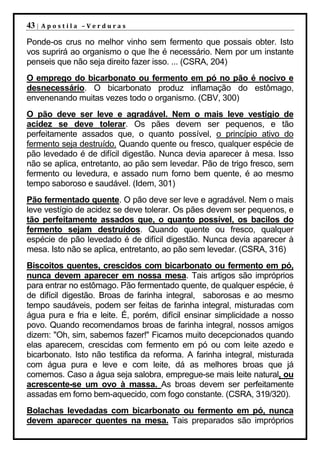 43 |   Apostila –Verduras

Ponde-os crus no melhor vinho sem fermento que possais obter. Isto
vos suprirá ao organismo o que lhe é necessário. Nem por um instante
penseis que não seja direito fazer isso. ... (CSRA, 204)
O emprego do bicarbonato ou fermento em pó no pão é nocivo e
desnecessário. O bicarbonato produz inflamação do estômago,
envenenando muitas vezes todo o organismo. (CBV, 300)
O pão deve ser leve e agradável. Nem o mais leve vestígio de
acidez se deve tolerar. Os pães devem ser pequenos, e tão
perfeitamente assados que, o quanto possível, o princípio ativo do
fermento seja destruído. Quando quente ou fresco, qualquer espécie de
pão levedado é de difícil digestão. Nunca devia aparecer à mesa. Isso
não se aplica, entretanto, ao pão sem levedar. Pão de trigo fresco, sem
fermento ou levedura, e assado num forno bem quente, é ao mesmo
tempo saboroso e saudável. (Idem, 301)
Pão fermentado quente. O pão deve ser leve e agradável. Nem o mais
leve vestígio de acidez se deve tolerar. Os pães devem ser pequenos, e
tão perfeitamente assados que, o quanto possível, os bacilos do
fermento sejam destruídos. Quando quente ou fresco, qualquer
espécie de pão levedado é de difícil digestão. Nunca devia aparecer à
mesa. Isto não se aplica, entretanto, ao pão sem levedar. (CSRA, 316)
Biscoitos quentes, crescidos com bicarbonato ou fermento em pó,
nunca devem aparecer em nossa mesa. Tais artigos são impróprios
para entrar no estômago. Pão fermentado quente, de qualquer espécie, é
de difícil digestão. Broas de farinha integral, saborosas e ao mesmo
tempo saudáveis, podem ser feitas de farinha integral, misturadas com
água pura e fria e leite. É, porém, difícil ensinar simplicidade a nosso
povo. Quando recomendamos broas de farinha integral, nossos amigos
dizem: "Oh, sim, sabemos fazer!" Ficamos muito decepcionados quando
elas aparecem, crescidas com fermento em pó ou com leite azedo e
bicarbonato. Isto não testifica da reforma. A farinha integral, misturada
com água pura e leve e com leite, dá as melhores broas que já
comemos. Caso a água seja salobra, empregue-se mais leite natural, ou
acrescente-se um ovo à massa. As broas devem ser perfeitamente
assadas em forno bem-aquecido, com fogo constante. (CSRA, 319/320).
Bolachas levedadas com bicarbonato ou fermento em pó, nunca
devem aparecer quentes na mesa. Tais preparados são impróprios
 