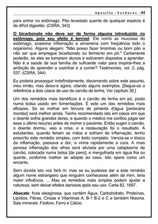 A p o s t i l a – V e r d u r a s | 44

para entrar no estômago. Pão levedado quente de qualquer espécie é
de difícil digestão. (CSRA, 343)
O bicarbonato não deve ser de forma alguma introduzido no
estômago, pois seu efeito é terrível. Ele corrói as mucosas do
estômago, ocasiona inflamação e envenena com freqüência todo o
organismo. Alguns alegam: "Não posso fazer broinhas ou bom pão a
não ser que empregue bicarbonato ou fermento em pó." Certamente
poderão, se eles se tornarem alunos e estiverem dispostos a aprender.
Não é a saúde de sua família de suficiente valor para inspirar-lhes a
ambição de aprender a cozinhar e a comer? Testimonies, vol. 2, pág.
537. (CSRA, 344)
Eu poderia prosseguir indefinidamente, discorrendo sobre este assunto,
meu irmão, mas deixo-o agora, citando alguns exemplos. [Segue-se a
referência a dois casos de uso de carvão de lenha. Ver capítulo 30.]
Um dos remédios mais benéficos é o carvão de lenha em pó, posto
numa bolsa usado em fomentações. É este um dos remédios mais
eficazes. Se se molhar em fervura de pimenta d'água [persicária
mordaz] será melhor ainda. Tenho recomendado isto em casos em que
o doente sofria grandes dores, e quando o médico me confiou julgar ser
esse o último recurso antes de morrer o paciente. Então sugeri o carvão,
o doente dormiu, veio a crise, e a restauração foi o resultado. A
estudantes, quando feriam as mãos e sofriam de inflamação, tenho
prescrito este remédio simples, com êxito completo. Vencia-se o tóxico
da inflamação, passava a dor, e vinha rapidamente a cura. A mais
penosa inflamação dos olhos será aliviada por uma cataplasma de
carvão, colocada numa bolsa [de pano], e mergulhada em água fria ou
quente, conforme melhor se adapte ao caso. Isto opera como um
encanto.
Sem dúvida isto vos fará rir; mas se eu pudesse dar a este remédio
algum nome estrangeiro que ninguém conhecesse além de mim, teria
maior influência. ... Mas os remédios mais simples podem ajudar a
natureza, sem deixar efeitos danosos após seu uso. Carta 82, 1897.
Abacate: fruta oleaginosa, que contém Água, Carbohidrato, Proteínas,
Lipídios, Fibras, Cinzas e Vitaminas A, B-1 B-2 e C e também Niacina.
Sais minerais: Fósforo, Ferro e Cálcio.
 