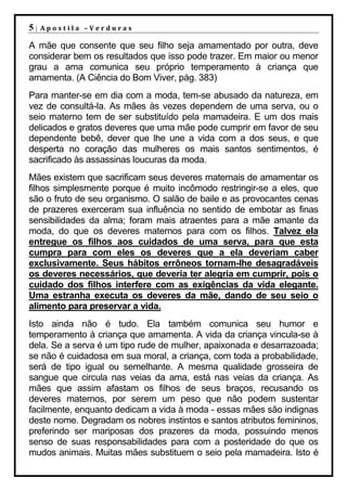 5|   Apostila –Verduras

A mãe que consente que seu filho seja amamentado por outra, deve
considerar bem os resultados que isso pode trazer. Em maior ou menor
grau a ama comunica seu próprio temperamento à criança que
amamenta. (A Ciência do Bom Viver, pág. 383)
Para manter-se em dia com a moda, tem-se abusado da natureza, em
vez de consultá-la. As mães às vezes dependem de uma serva, ou o
seio materno tem de ser substituído pela mamadeira. E um dos mais
delicados e gratos deveres que uma mãe pode cumprir em favor de seu
dependente bebê, dever que lhe une a vida com a dos seus, e que
desperta no coração das mulheres os mais santos sentimentos, é
sacrificado às assassinas loucuras da moda.
Mães existem que sacrificam seus deveres maternais de amamentar os
filhos simplesmente porque é muito incômodo restringir-se a eles, que
são o fruto de seu organismo. O salão de baile e as provocantes cenas
de prazeres exerceram sua influência no sentido de embotar as finas
sensibilidades da alma; foram mais atraentes para a mãe amante da
moda, do que os deveres maternos para com os filhos. Talvez ela
entregue os filhos aos cuidados de uma serva, para que esta
cumpra para com eles os deveres que a ela deveriam caber
exclusivamente. Seus hábitos errôneos tornam-lhe desagradáveis
os deveres necessários, que deveria ter alegria em cumprir, pois o
cuidado dos filhos interfere com as exigências da vida elegante.
Uma estranha executa os deveres da mãe, dando de seu seio o
alimento para preservar a vida.
Isto ainda não é tudo. Ela também comunica seu humor e
temperamento à criança que amamenta. A vida da criança vincula-se à
dela. Se a serva é um tipo rude de mulher, apaixonada e desarrazoada;
se não é cuidadosa em sua moral, a criança, com toda a probabilidade,
será de tipo igual ou semelhante. A mesma qualidade grosseira de
sangue que circula nas veias da ama, está nas veias da criança. As
mães que assim afastam os filhos de seus braços, recusando os
deveres maternos, por serem um peso que não podem sustentar
facilmente, enquanto dedicam a vida à moda - essas mães são indignas
deste nome. Degradam os nobres instintos e santos atributos femininos,
preferindo ser mariposas dos prazeres da moda, possuindo menos
senso de suas responsabilidades para com a posteridade do que os
mudos animais. Muitas mães substituem o seio pela mamadeira. Isto é
 