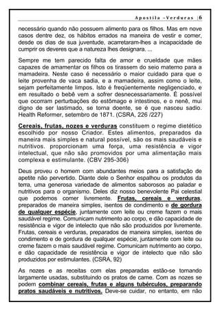 A p o s t i l a – V e r d u r a s |6

necessário quando não possuem alimento para os filhos. Mas em nove
casos dentre dez, os hábitos errados na maneira de vestir e comer,
desde os dias de sua juventude, acarretaram-lhes a incapacidade de
cumprir os deveres que a natureza lhes designara. ...
Sempre me tem parecido falta de amor e crueldade que mães
capazes de amamentar os filhos os tirassem do seio materno para a
mamadeira. Neste caso é necessário o maior cuidado para que o
leite provenha de vaca sadia, e a mamadeira, assim como o leite,
sejam perfeitamente limpos. Isto é freqüentemente negligenciado, e
em resultado o bebê vem a sofrer desnecessariamente. É possível
que ocorram perturbações do estômago e intestinos, e o nenê, mui
digno de ser lastimado, se torna doente, se é que nasceu sadio.
Health Reformer, setembro de 1871. (CSRA, 226 /227)
Cereais, frutas, nozes e verduras constituem o regime dietético
escolhido por nosso Criador. Estes alimentos, preparados da
maneira mais simples e natural possível, são os mais saudáveis e
nutritivos. proporcionam uma força, uma resistência e vigor
intelectual, que não são promovidos por uma alimentação mais
complexa e estimulante. (CBV 295-306)
Deus proveu o homem com abundantes meios para a satisfação de
apetite não pervertido. Diante dele o Senhor espalhou os produtos da
terra, uma generosa variedade de alimentos saborosos ao paladar e
nutritivos para o organismo. Deles diz nosso benevolente Pai celestial
que podemos comer livremente. Frutas, cereais e verduras,
preparados de maneira simples, isentos de condimento e de gordura
de qualquer espécie, juntamente com leite ou creme fazem o mais
saudável regime. Comunicam nutrimento ao corpo, e dão capacidade de
resistência e vigor de intelecto que não são produzidos por livremente.
Frutas, cereais e verduras, preparados de maneira simples, isentos de
condimento e de gordura de qualquer espécie, juntamente com leite ou
creme fazem o mais saudável regime. Comunicam nutrimento ao corpo,
e dão capacidade de resistência e vigor de intelecto que não são
produzidos por estimulantes. (CSRA, 92)
As nozes e as receitas com elas preparadas estão-se tornando
largamente usadas, substituindo os pratos de carne. Com as nozes se
podem combinar cereais, frutas e alguns tubérculos, preparando
pratos saudáveis e nutritivos. Deve-se cuidar, no entanto, em não
 
