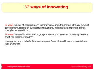 37 ways of innovating 37 ways  is a set of checklists and inspiration sources for product ideas or product development. Based on successful innovations, we extracted important trends, principles or evolutions. 37 ways  is useful in individual or group brainstorms.  You can browse systematic or let you inspire at random.  Looking for new products, look and imagine if one of the 37 ways is possible for your challenge. [email_address]   
