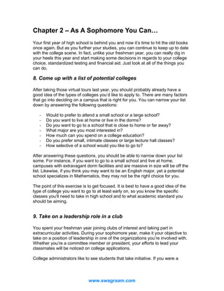 Chapter 2 – As A Sophomore You Can…
Your first year of high school is behind you and now it’s time to hit the old books
once again. But as you further your studies, you can continue to keep up to date
with the college scene. In fact, unlike your freshman year, you can really dig in
your heels this year and start making some decisions in regards to your college
choice, standardized testing and financial aid. Just look at all of the things you
can do.

8. Come up with a list of potential colleges
After taking those virtual tours last year, you should probably already have a
good idea of the types of colleges you’d like to apply to. There are many factors
that go into deciding on a campus that is right for you. You can narrow your list
down by answering the following questions:
-

Would to prefer to attend a small school or a large school?
Do you want to live at home or live in the dorms?
Do you want to go to a school that is close to home or far away?
What major are you most interested in?
How much can you spend on a college education?
Do you prefer small, intimate classes or large lecture hall classes?
How selective of a school would you like to go to?

After answering these questions, you should be able to narrow down your list
some. For instance, if you want to go to a small school and live at home,
campuses with extravagant dorm facilities and are massive in size will be off the
list. Likewise, if you think you may want to be an English major, yet a potential
school specializes in Mathematics, they may not be the right choice for you.
The point of this exercise is to get focused. It is best to have a good idea of the
type of college you want to go to at least early on, so you know the specific
classes you’ll need to take in high school and to what academic standard you
should be aiming.

9. Take on a leadership role in a club
You spent your freshman year joining clubs of interest and taking part in
extracurricular activities. During your sophomore year, make it your objective to
take on a position of leadership in one of the organizations you’re involved with.
Whether you’re a committee member or president, your efforts to lead your
classmates will be noticed on college applications.
College administrators like to see students that take initiative. If you were a

www.swagraam.com

 