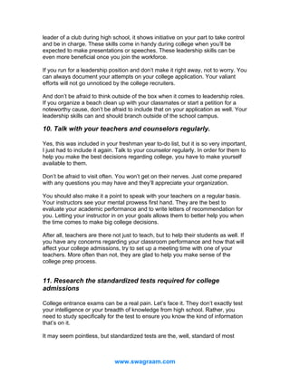 leader of a club during high school, it shows initiative on your part to take control
and be in charge. These skills come in handy during college when you’ll be
expected to make presentations or speeches. These leadership skills can be
even more beneficial once you join the workforce.
If you run for a leadership position and don’t make it right away, not to worry. You
can always document your attempts on your college application. Your valiant
efforts will not go unnoticed by the college recruiters.
And don’t be afraid to think outside of the box when it comes to leadership roles.
If you organize a beach clean up with your classmates or start a petition for a
noteworthy cause, don’t be afraid to include that on your application as well. Your
leadership skills can and should branch outside of the school campus.

10. Talk with your teachers and counselors regularly.
Yes, this was included in your freshman year to-do list, but it is so very important,
I just had to include it again. Talk to your counselor regularly. In order for them to
help you make the best decisions regarding college, you have to make yourself
available to them.
Don’t be afraid to visit often. You won’t get on their nerves. Just come prepared
with any questions you may have and they’ll appreciate your organization.
You should also make it a point to speak with your teachers on a regular basis.
Your instructors see your mental prowess first hand. They are the best to
evaluate your academic performance and to write letters of recommendation for
you. Letting your instructor in on your goals allows them to better help you when
the time comes to make big college decisions.
After all, teachers are there not just to teach, but to help their students as well. If
you have any concerns regarding your classroom performance and how that will
affect your college admissions, try to set up a meeting time with one of your
teachers. More often than not, they are glad to help you make sense of the
college prep process.

11. Research the standardized tests required for college
admissions
College entrance exams can be a real pain. Let’s face it. They don’t exactly test
your intelligence or your breadth of knowledge from high school. Rather, you
need to study specifically for the test to ensure you know the kind of information
that’s on it.
It may seem pointless, but standardized tests are the, well, standard of most

www.swagraam.com

 