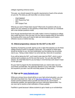 colleges regarding entrance exams.
This year, you should research the specific requirements of each of the schools
on your list. The tests you will most often run across include:
-

PSAT/NMSQT
SAT Reasoning Test
ACT
SAT Subject Test

What do you each of these tests require? What sorts of questions will you be
asked? Do your research on the specifics of these tests and pick up a handbook
with a few sample questions inside.
Even though standardized tests only really matter in terms of applying to college,
they matter big time in this one area. Do your best to prepare early for the exams
by knowing which ones you’ll need to take and what subjects you’ll need a
refresher course on before test day.

12. Attend preparatory classes for the SAT or the ACT
Speaking of preparing yourself, signing up for a class that prepares you for these
college entrance exams is probably a good idea. The material on these tests
should be familiar to you, but their presentation and formatting may be entirely
new to you. Taking a class makes it so come test day, there are no surprises.
If you will be taking the SAT, you’ll need to also take the PSAT, which is just a
practice test to prepare you for the one that counts. You can also take PSAT
classes. Do what feels best for you but keep in mind that less work doesn’t mean
it’s the right path.
Do your best to prepare for the standardized tests you need to take now and
you’ll thank yourself later. Pay particular attention to your math class. Formulas
and equations you learn now will most likely appear on these tests.

13. Sign up for www.fastweb.com
While your primary focus should still be on your high school education, you can
start planning ahead now. Sign up for http://www.fastweb.com. You’ll have to
answer several questions about yourself, but once you do, you’ll receive
scholarship updates, job opportunities and even internship opportunities. You
can even opt to receive e-mail notification of these updates.
FastWeb is great because it allows students to get a heads up on scholarships

www.swagraam.com

 
