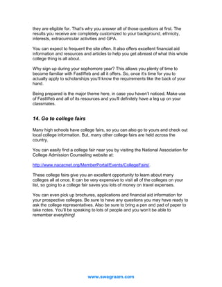 they are eligible for. That’s why you answer all of those questions at first. The
results you receive are completely customized to your background, ethnicity,
interests, extracurricular activities and GPA.
You can expect to frequent the site often. It also offers excellent financial aid
information and resources and articles to help you get abreast of what this whole
college thing is all about.
Why sign up during your sophomore year? This allows you plenty of time to
become familiar with FastWeb and all it offers. So, once it’s time for you to
actually apply to scholarships you’ll know the requirements like the back of your
hand.
Being prepared is the major theme here, in case you haven’t noticed. Make use
of FastWeb and all of its resources and you’ll definitely have a leg up on your
classmates.

14. Go to college fairs
Many high schools have college fairs, so you can also go to yours and check out
local college information. But, many other college fairs are held across the
country.
You can easily find a college fair near you by visiting the National Association for
College Admission Counseling website at:
http://www.nacacnet.org/MemberPortal/Events/CollegeFairs/.
These college fairs give you an excellent opportunity to learn about many
colleges all at once. It can be very expensive to visit all of the colleges on your
list, so going to a college fair saves you lots of money on travel expenses.
You can even pick up brochures, applications and financial aid information for
your prospective colleges. Be sure to have any questions you may have ready to
ask the college representatives. Also be sure to bring a pen and pad of paper to
take notes. You’ll be speaking to lots of people and you won’t be able to
remember everything!

www.swagraam.com

 