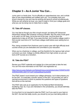 Chapter 3 – As A Junior You Can…
Junior year is a hectic time. You’re officially an upperclassman now, and a whole
slew of new responsibilities are instilled upon you. You probably have your
driver’s license by now and may be working and going to school simultaneously.
While you will certainly be busy, you need to keep in mind your college goals and
what you can be doing now to make them a reality.

15. Take AP classes.
You may feel as though your life is tough enough, but taking AP (Advanced
Placement) classes offer students numerous benefits. Not only does it look good
to do well in an AP class, but at the end of the year, you’ll be given the
opportunity to take an AP test. If you pass this test, you’ll receive college credit in
that course! Just think of it! You’ll have college credit before even setting foot on
campus!
Plus, being consistent from freshman year to senior year with high difficulty level
courses shows you are dedicated and committed to your education.
When you’re a freshman in college, you’ll be thankful for the rigorous high school
curriculum you took. College is entirely different from high school, so you can
look at AP courses as a transition.

16. Take the PSAT
Review your PSAT materials and register for a time and date to take the test.
You can find more information on the PSAT and registration at:
https://secure.www.fastweb.com/fastweb/resources/articles/index/103549?id=ED
3HRO9UH4RK.46677377cef712d52a68bad1be3b40f2
The PSAT doesn’t count toward your college admission, but it does prepare you
for the SAT. It is basically a shorter version of the SAT, but provides you with a
real test environment in which to practice the questions and types of questions
that will be on the real test.
The PSAT also acts as an application for the National Merit Scholarship
Qualifying Test. So, if you are interested in this scholarship, you should definitely
take the PSAT.
It is true that it is not required to take the PSAT, but if you want to your best on
the SAT, the test that really counts, you should try out your test taking skills on

www.swagraam.com

 