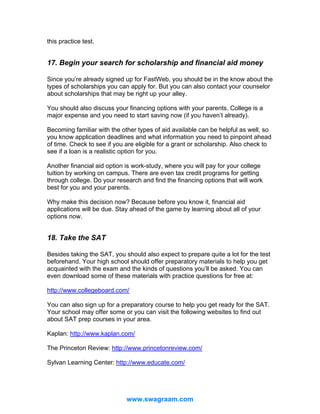 this practice test.

17. Begin your search for scholarship and financial aid money
Since you’re already signed up for FastWeb, you should be in the know about the
types of scholarships you can apply for. But you can also contact your counselor
about scholarships that may be right up your alley.
You should also discuss your financing options with your parents. College is a
major expense and you need to start saving now (if you haven’t already).
Becoming familiar with the other types of aid available can be helpful as well, so
you know application deadlines and what information you need to pinpoint ahead
of time. Check to see if you are eligible for a grant or scholarship. Also check to
see if a loan is a realistic option for you.
Another financial aid option is work-study, where you will pay for your college
tuition by working on campus. There are even tax credit programs for getting
through college. Do your research and find the financing options that will work
best for you and your parents.
Why make this decision now? Because before you know it, financial aid
applications will be due. Stay ahead of the game by learning about all of your
options now.

18. Take the SAT
Besides taking the SAT, you should also expect to prepare quite a lot for the test
beforehand. Your high school should offer preparatory materials to help you get
acquainted with the exam and the kinds of questions you’ll be asked. You can
even download some of these materials with practice questions for free at:
http://www.collegeboard.com/
You can also sign up for a preparatory course to help you get ready for the SAT.
Your school may offer some or you can visit the following websites to find out
about SAT prep courses in your area.
Kaplan: http://www.kaplan.com/
The Princeton Review: http://www.princetonreview.com/
Sylvan Learning Center: http://www.educate.com/

www.swagraam.com

 