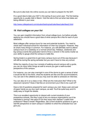 Be sure to also look into online course you can take to prepare for the SAT.
It’s a good idea to take your SAT in the spring of your junior year. The first testing
opportunity is usually held in March. Visit this site to find out when test dates are
being offered in your area:
http://www.collegeboard.com/student/testing/sat/calenfees/calenfees2.html

19. Visit colleges on your list
You can gain insightful information from virtual college tours, but before actually
applying you should have a good idea of what campus life is like for each of your
selections.
Most colleges offer campus tours for new and potential students. You need to
check each individual school for information on their tour program. However, they
do share many things in common. For instance, you will definitely want to attend
campus tours on a weekday on a normal school day. Holidays, weekends and
big campus events like graduation tend to throw a wrench in the works insofar as
your ability to gauge what the campus is really like.
Spring break is a great time to get many campus tours out of the way because it
will still be during the spring semester but you won’t have to miss any school.
While the majority of your tour consists of walking around campus with a guide,
you can do many other things as well to ensure you gain a well-rounded
perspective of the campus.
For instance, you can stay overnight in one of the dorms to gain a sense of what
it would be like to live there, what the students are like and the accommodations.
You can eat in the cafeteria and you may even be able to schedule an interview.
You can also sit in on a class or two. What are the instructors like? What is the
classroom dynamic? Does it feel like an environment you’d like to be a part of?
Have a list of questions prepared for each campus you visit. Keep a pen and pad
of paper handy as you tour each campus, as well. You’ll be quite busy and it’s
really easy to forget the details.
This is an excellent opportunity to interact with current students of your
prospective schools. Are they a part of any on-campus organizations you’d be
interested in joining? Ask about it! Do they enjoy their classes? Loathe their
professors? Need a break? Regardless, ask current students questions to gain a
real life perspective on each campus in addition to what the scheduled tour can
give you.

www.swagraam.com

 